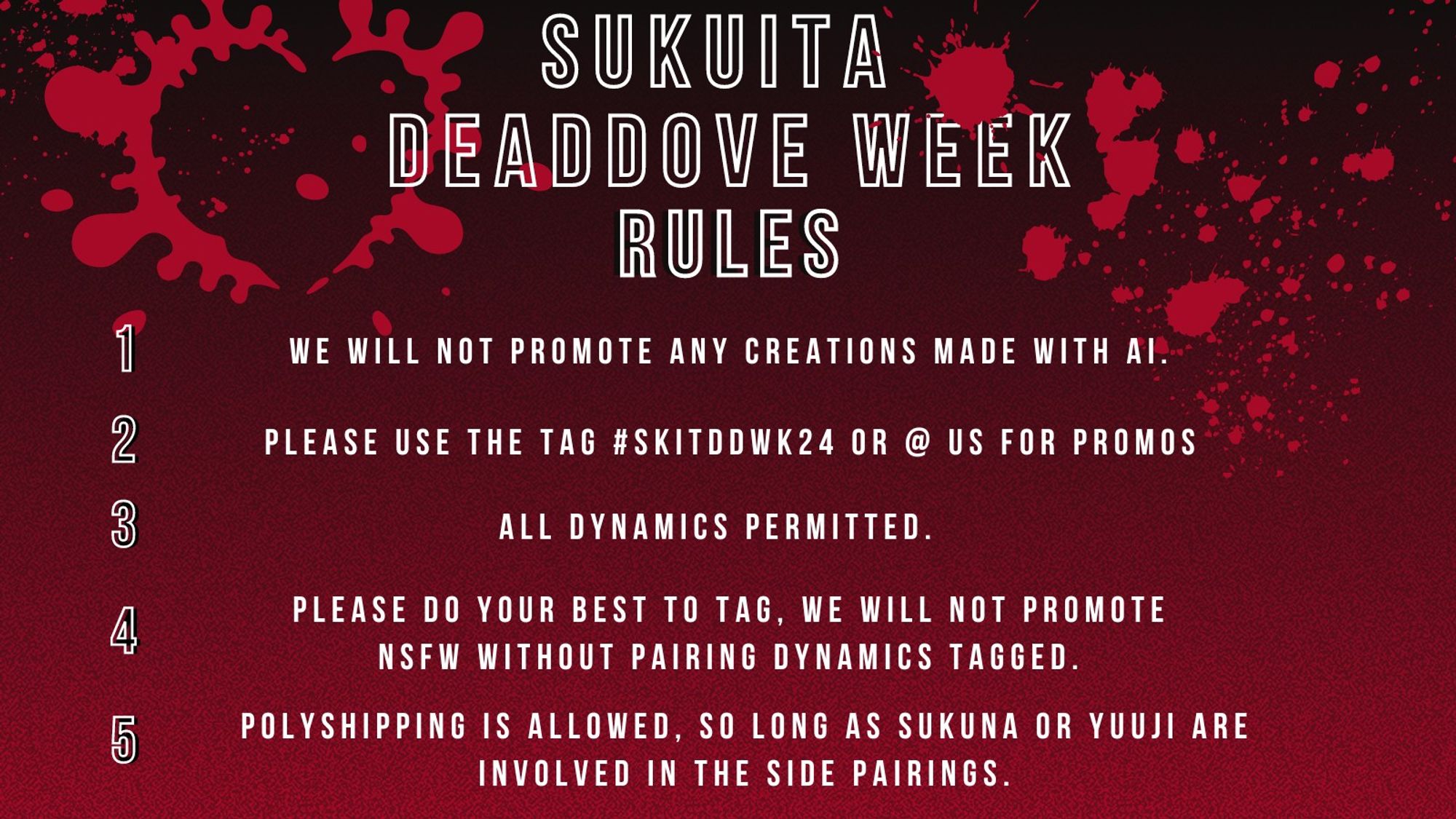 SukuIta DeadDove Week Rules
1) We will not promote any creations made with AI.
2) Please use the tag #skitddwk24 or @ us for promos
3) All dynamics permitted
4) Please do your best to tag. We will not promote NSFW without pairing dynamics tagged
5) Polyshipping is allowed, so long as Sukuna or Yuuji are involved in the side pairings.