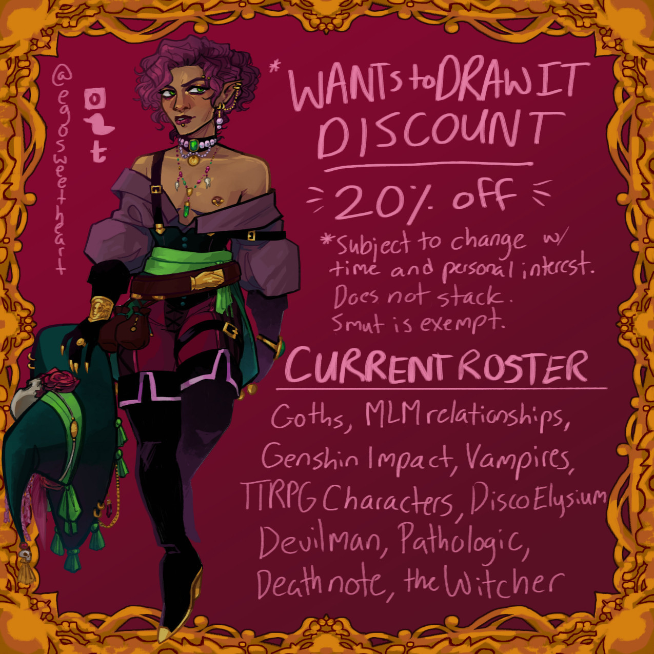 Wants to draw it discount page.
20% off for any art I want to do personally, subject to change with time and personal interest. It does not stack, and smut is exempt.
Current Roster.
Goths, MLM relationships, genshin impact, vampires, TTRPG characters, disco elysium, devilman, pathologic, death note, the witcher