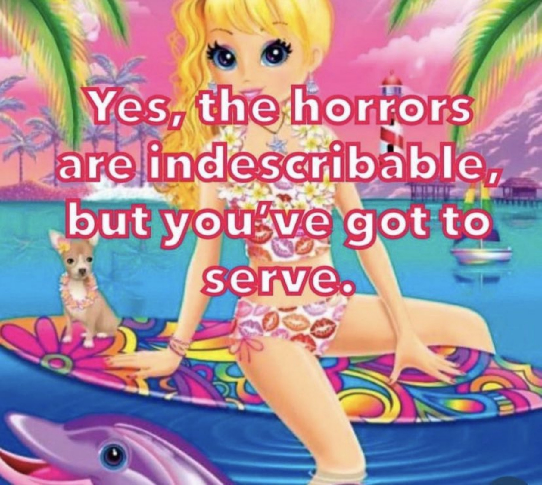 A young blond woman sits on a surf board with her chihuahua. They are in a calm ocean with a light house behind them and many palm trees surrounding them. It is drawn in a Lisa Frank aesthetic, with many bright colors and fun shapes. Across the image, it says "Yes, the horrors are indescribable, but you've got to serve."