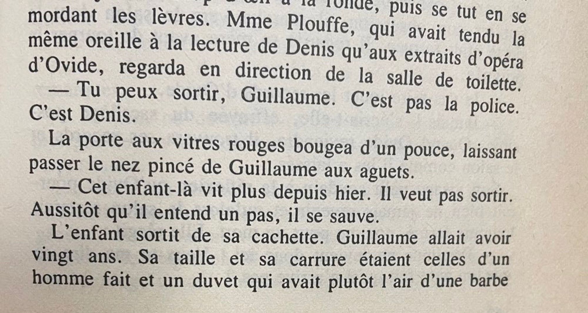 dans une scène ultérieure un mec nommé Denis vient  chez Guillaume qui se cache. la mère de Guillaume « regarda en direction de la salle de toilette. — Tu peux sortir Guillaume. C’est pas la police. C’est Denis.
La porte aux vitres rouges bougea d’un pouce, laissant passer le nez pincé de Guillaume aux aguets.
— Cet enfant là ne vit plus depuis hier. Il veut pas sortir. Aussitôt qu’il entend un pas il se sauve. »