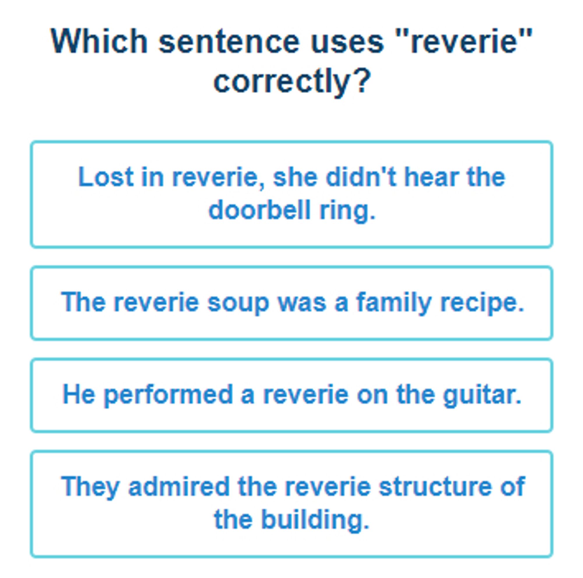 A word quiz poses the question "Which sentence uses 'reverie' correctly?"
The four choices, given in boxes stacked in a column, are: 
"Lost in reverie, she didn't hear the doorbell ring."
"The reverie soup was a family recipe."
"He performed a reverie on the guitar." and
"They admired the reverie structure of the building."