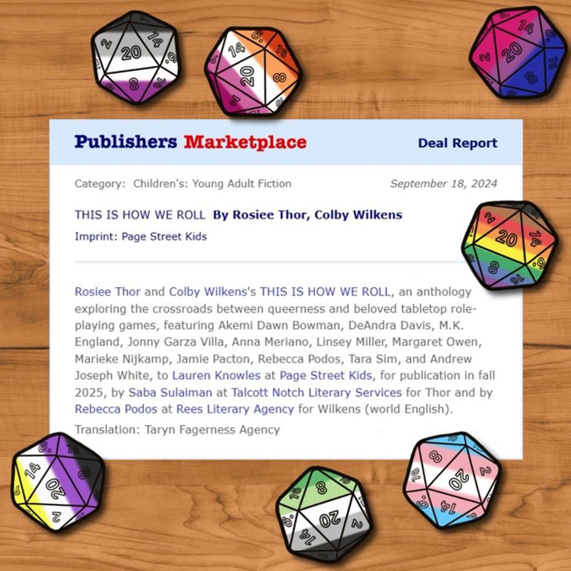 A publishers marketplace deal announcement that reads: Rosiee Thor and Colby Wilkens's THIS IS HOW WE ROLL, an anthology exploring the crossroads between queerness and beloved tabletop role-playing games, featuring Akemi Dawn Bowman, DeAndra Davis, M.K. England, Jonny Garza Villa, Anna Meriano, Linsey Miller, Margaret Owen, Marieke Nijkamp, Jamie Pacton, Rebecca Podos, Tara Sim, and Andrew Joseph White, to Lauren Knowles at Page Street Kids, for publication in fall 2025, by Saba Sulaiman at Talcott Notch Literary Services for Thor and by Rebecca Podos at Rees Literary Agency for Wilkens (world English).

The announcement is set against a backdrop of a hardwood table with pride flag D20s surrounding it.