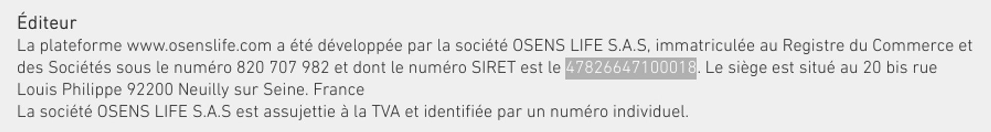 Mentioin légale du site: "La plateforme www.osenslife.com a été développée par la société OSENS LIFE S.A.S, immatriculée au Registre du Commerce et des Sociétés sous le numéro 820 707 982 et dont le numéro SIRET est le 47826647100018. Le siège est situé au 20 bis rue Louis Philippe 92200 Neuilly sur Seine. France

La société OSENS LIFE S.A.S est assujettie à la TVA et identifiée par un numéro individuel."