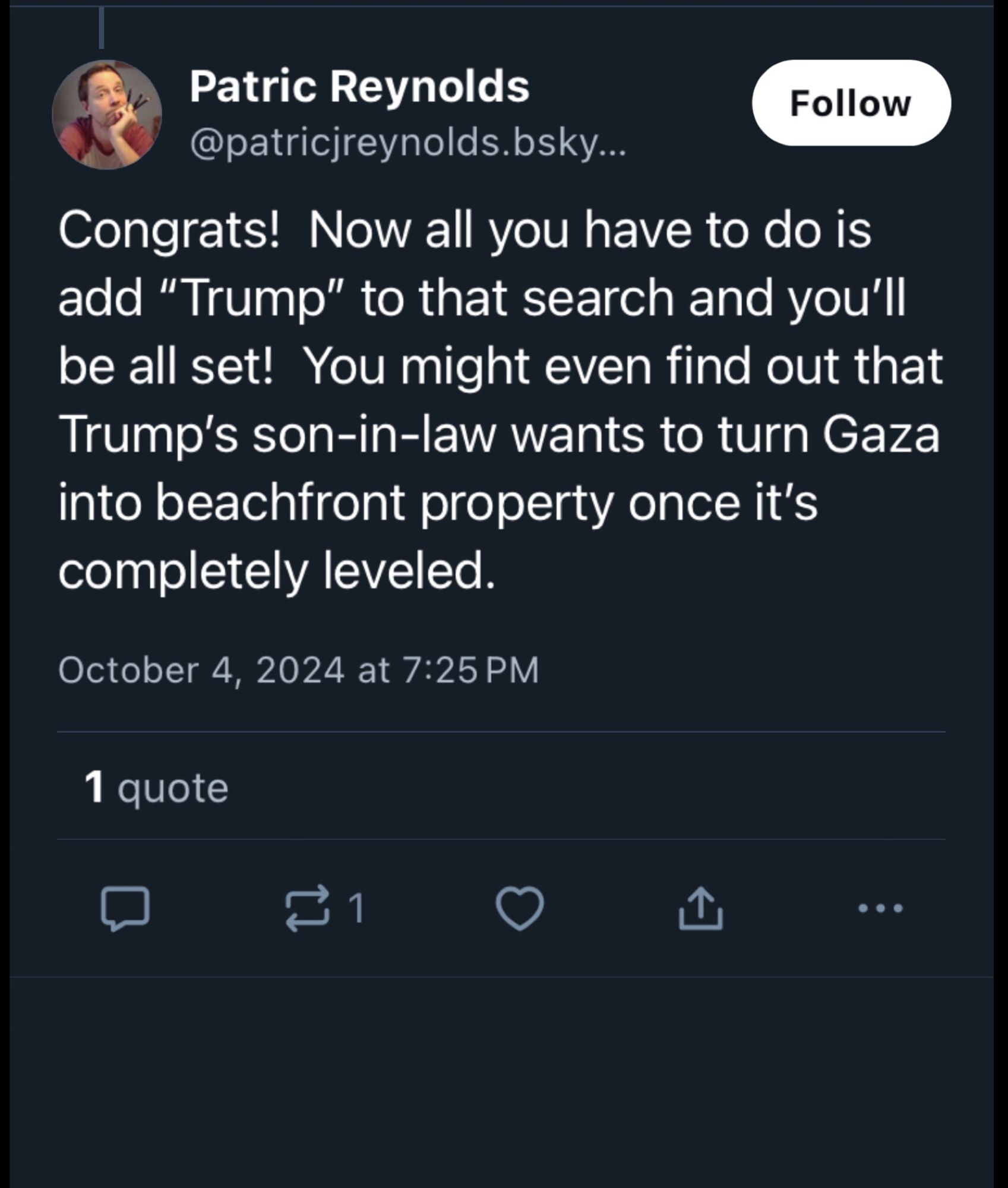 Patric Reynolds
Follow
@patricjreynolds.bsky...
Congrats! Now all you have to do is add "Trump" to that search and you'll be all set! You might even find out that Trump's son-in-law wants to turn Gaza into beachfront property once it's completely leveled.
October 4, 2024 at 7:25 PM
1 quote
口
山