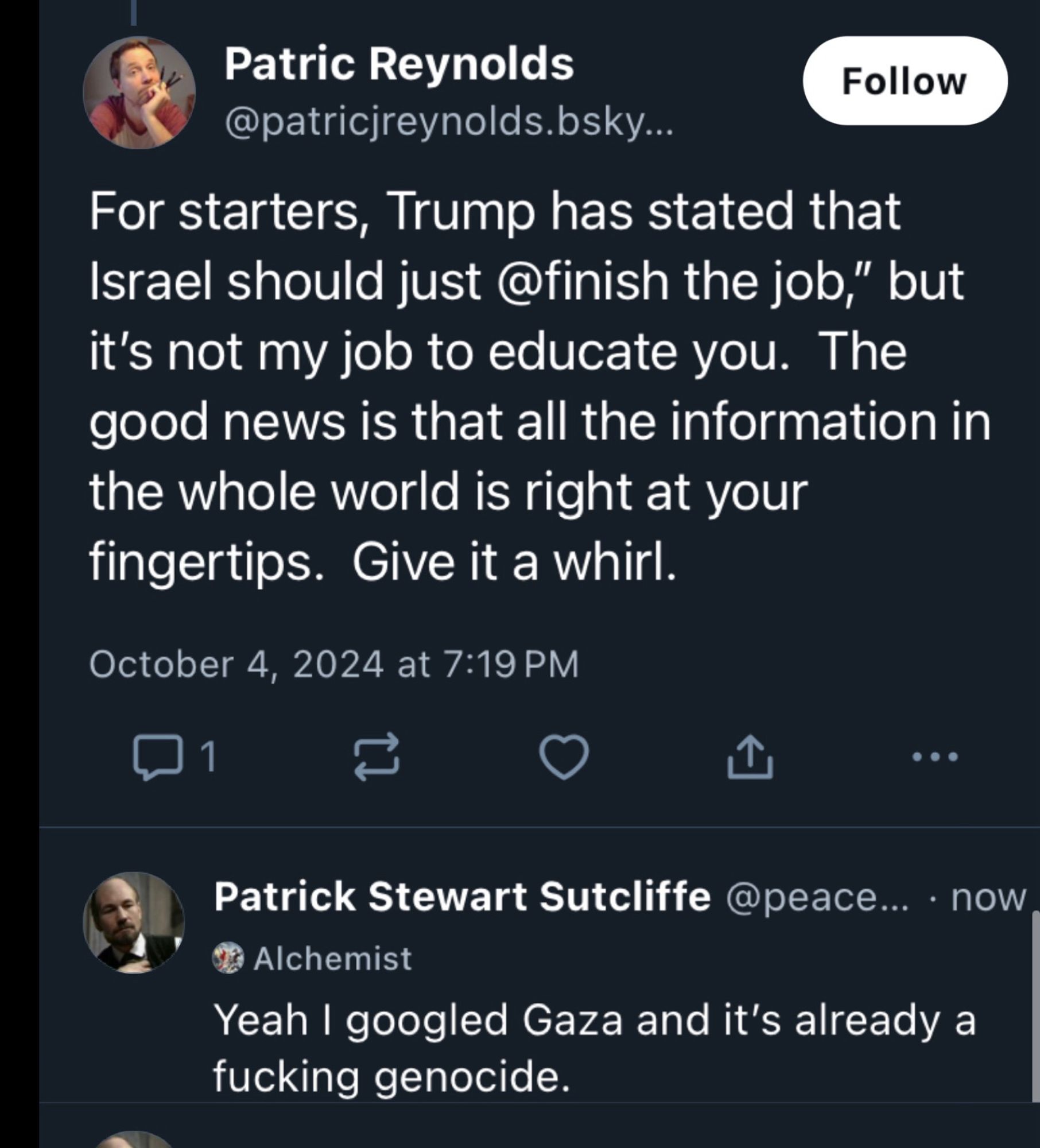 Patric Reynolds
Follow
@patricjreynolds.bsky...
For starters, Trump has stated that Israel should just @finish the job," but it's not my job to educate you. The good news is that all the information in the whole world is right at your fingertips. Give it a whirl.
October 4, 2024 at 7:19 PM
...
Patrick Stewart Sutcliffe @peace... • now
30 Alchemist
Yeah I googled Gaza and it's already a fucking genocide.