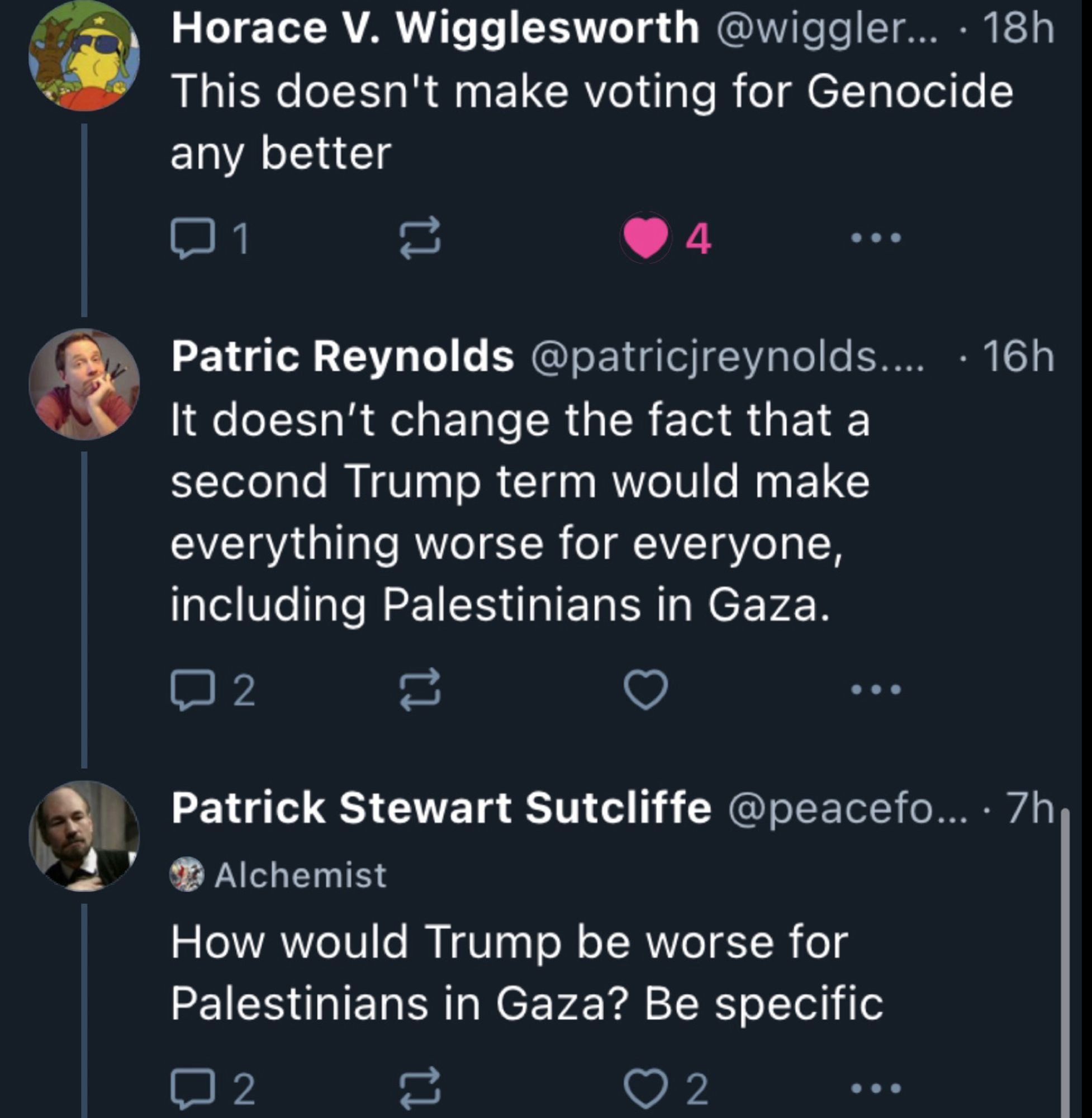 Horace V. Wigglesworth @wiggler... • 18h
This doesn't make voting for Genocide any better
11」
1
4
...
Patric Reynolds @patricjreynolds.... • 16h
It doesn't change the fact that a second Trump term would make everything worse for everyone, including Palestinians in Gaza.
2
Patrick Stewart Sutcliffe @peacefo... • 7h
Alchemist
How would Trump be worse for Palestinians in Gaza? Be specific