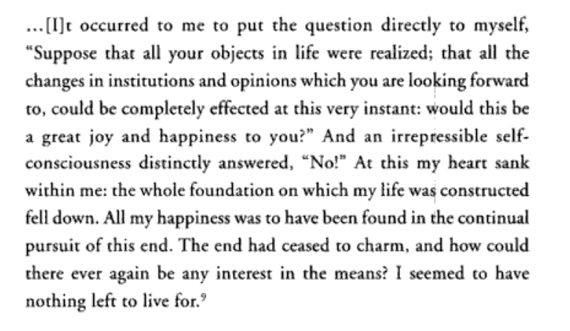 It occurred to me to put the question directly to myself, "Suppose that all your objects in life were realized; that all the changes in institutions and opinions which you are looking forward to, could be completely effected at this very instant: would this be a great joy and happiness to you?” And an irrepressible self-consciousness distinctly answered, 'No!' At this my heart sank within me: the whole foundation on which my life was constructed fell down. All my happiness was to have been found in the continual pursuit of this end. The end had ceased to charm, and how could there ever again be any interest in the means? I seemed to have nothing left to live for.