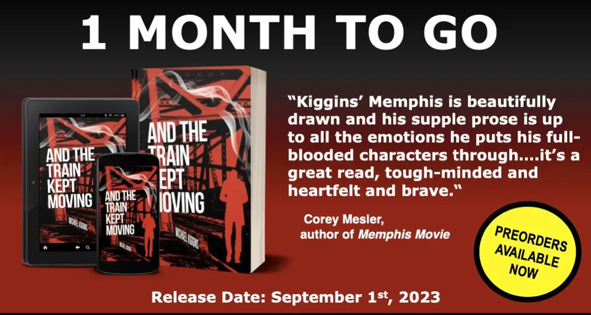 The graphic reads “1 Month to Go” at the top center. On the left are 3D images of an e-reader, an iPhone and a paperback with the cover of my debut novel, AND THE TRAIN KEPT MOVING. To that right is a blurb from Cory Mesler, author of MEMPHIS MOVIE, which reads: “Kiggins’ Memphis is beautifully drawn and his supple prose is up to all the emotions he puts his full-blooded characters through…it’s a great read, tough-minded and heartfelt and brave.” At the bottom right is a circle with “Preorders available now” in it and at the center-bottom is this text: “Release Date: September 1st, 2023.”