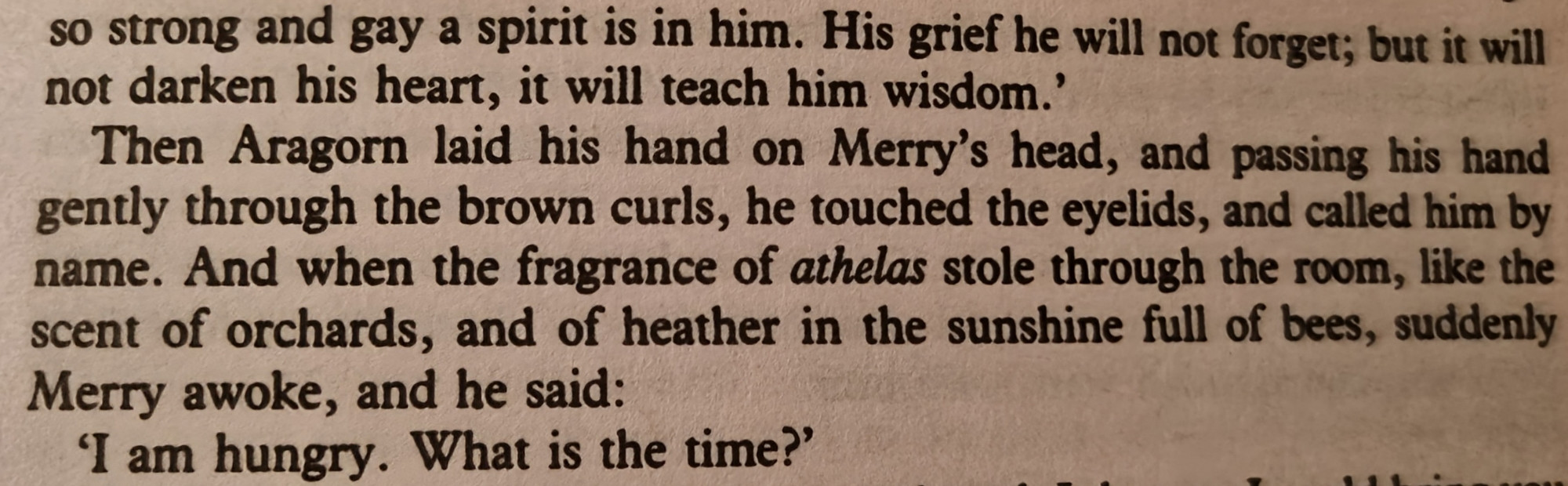 so strong and gay a spirit is in him. His grief he will not forget; but it will not darken his heart, it will teach him wisdom.'

Then Aragorn laid his hand on Merry's head, and passing his hand gently through the brown curls, he touched the eyelids, and called him by name. And when the fragrance of athelas stole through the room, like the scent of orchards, and of heather in the sunshine full of bees, suddenly Merry awoke, and he said:

'I am hungry. What is the time?'