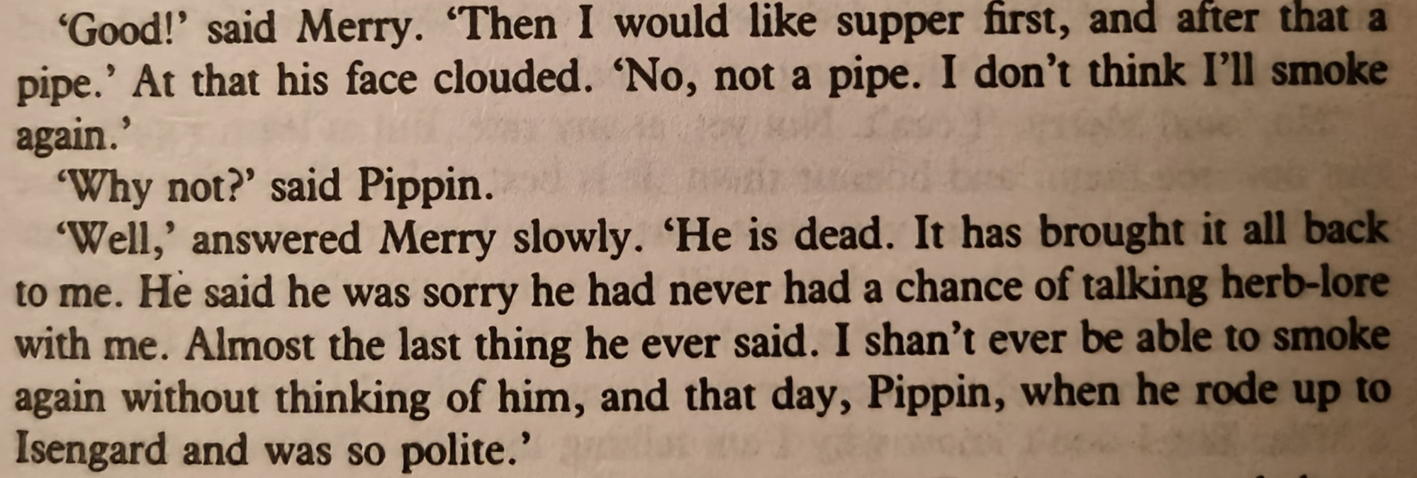 'Good!' said Merry. 'Then I would like supper first, and after that a pipe.' At that his face clouded. 'No, not a pipe. I don't think I'll smoke again.'

'Why not?' said Pippin.

'Well,' answered Merry slowly. 'He is dead. It has brought it all back to me. He said he was sorry he had never had a chance of talking herb-lore with me. Almost the last thing he ever said. I shan't ever be able to smoke again without thinking of him, and that day, Pippin, when he rode up to Isengard and was so polite.'