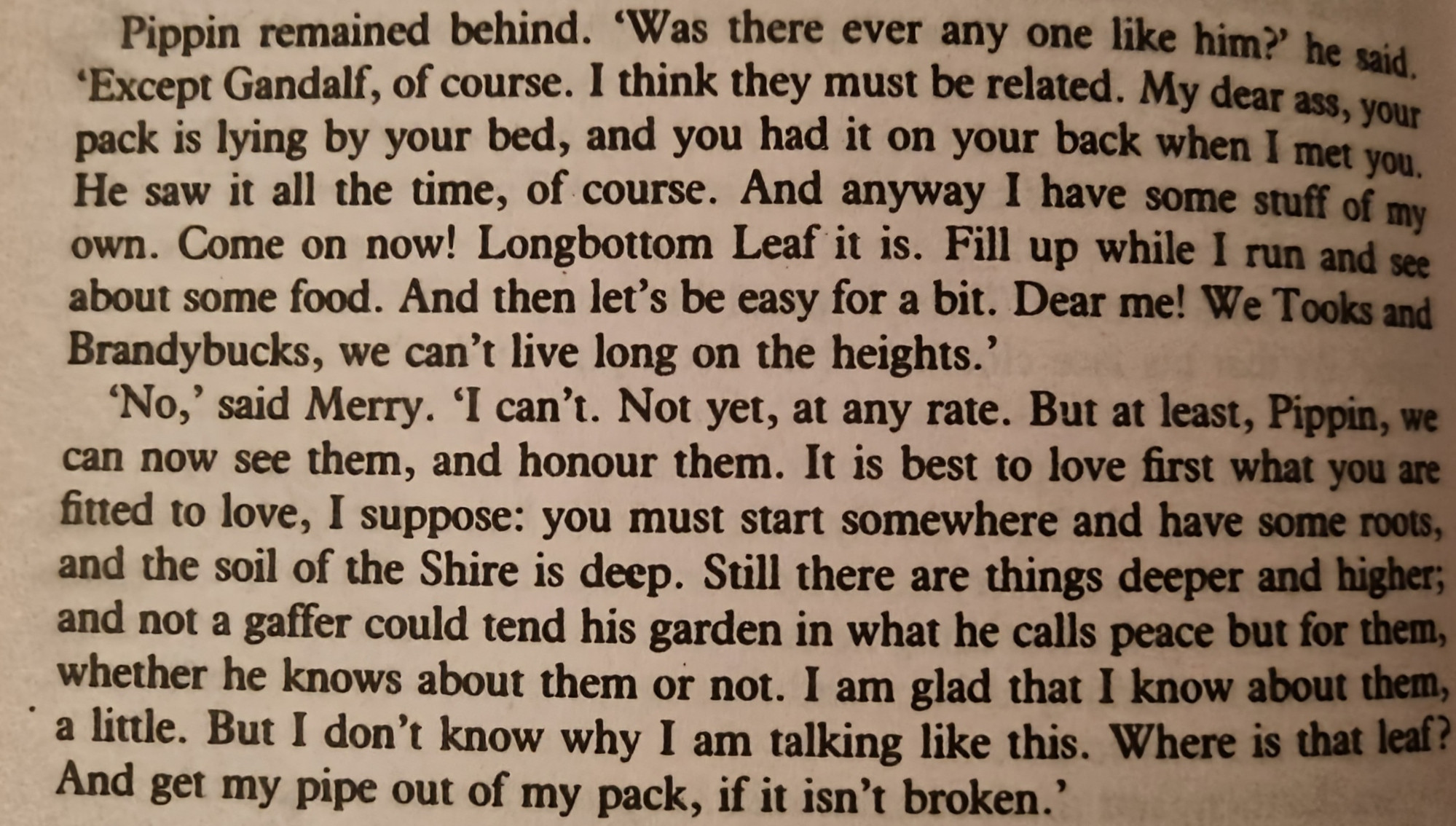 Pippin remained behind. 'Was there ever any one like him?' he said. 'Except Gandalf, of course. I think they must be related. My dear ass, your pack is lying by your bed, and you had it on your back when I met you. He saw it all the time, of course. And anyway I have some stuff of my own. Come on now! Longbottom Leaf it is. Fill up while I run and see about some food. And then let's be easy for a bit. Dear me! We Tooks and Brandybucks, we can't live long on the heights.'

'No,' said Merry. 'I can't. Not yet, at any rate. But at least, Pippin, we can now see them, and honour them. It is best to love first what you are fitted to love, I suppose: you must start somewhere and have some roots, and the soil of the Shire is deep. Still there are things deeper and higher; and not a gaffer could tend his garden in what he calls peace but for them, whether he knows about them or not. I am glad that I know about them, a little. But I don't know why I am talking like this. Where is that leaf? And get my pipe out of my pack, if it isn't broken.'