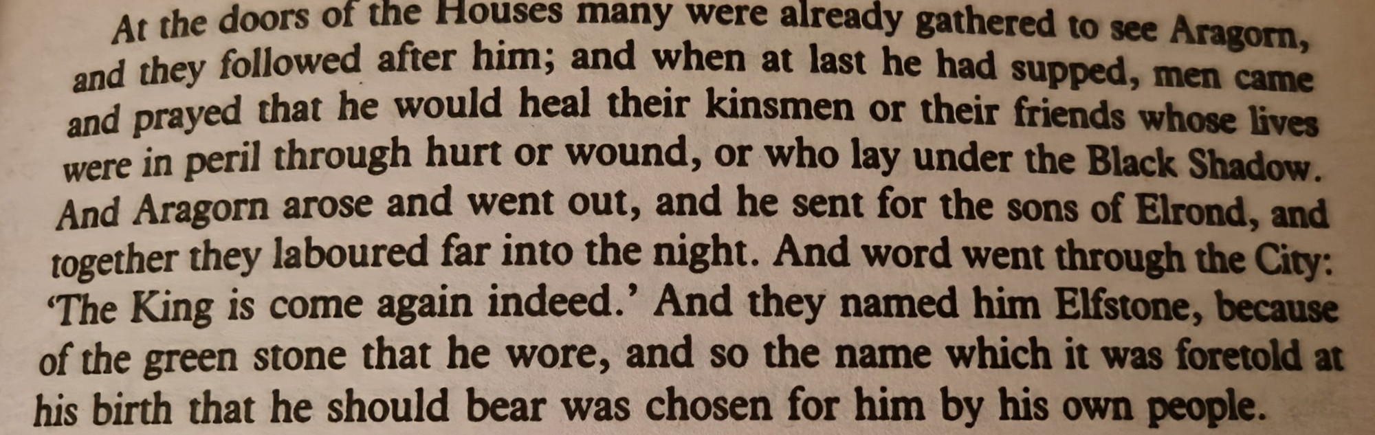 At the doors of the Houses many were already gathered to see Aragorn, and they followed after him; and when at last he had supped, men came and prayed that he would heal their kinsmen or their friends whose lives were in peril through hurt or wound, or who lay under the Black Shadow. And Aragorn arose and went out, and he sent for the sons of Elrond, and together they laboured far into the night. And word went through the City: 'The King is come again indeed.' And they named him Elfstone, because of the green stone that he wore, and so the name which it was foretold at his birth that he should bear was chosen for him by his own people.