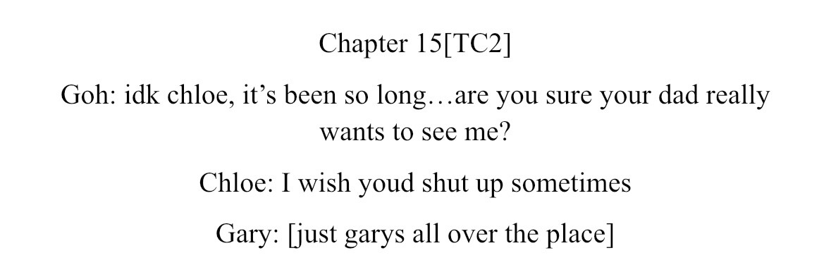 Chapter 15[TC2]
Goh: idk chloe, it’s been so long…are you sure your dad really wants to see me?
Chloe: I wish youd shut up sometimes
Gary: [just garys all over the place]