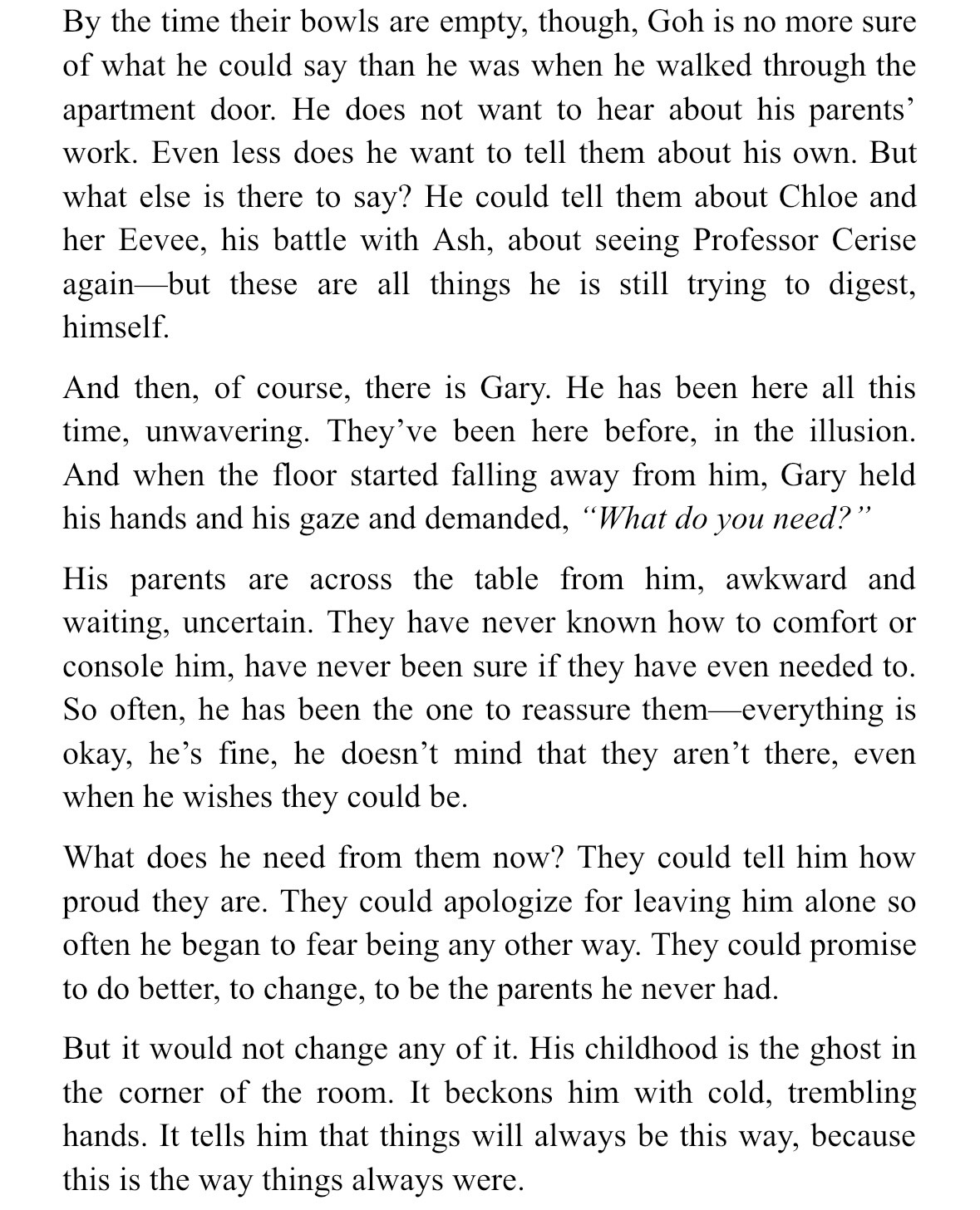 By the time their bowls are empty, though, Goh is no more sure of what he could say than he was when he walked through the apartment door. He does not want to hear about his parents’ work. Even less does he want to tell them about his own. But what else is there to say? He could tell them about Chloe and her Eevee, his battle with Ash, about seeing Professor Cerise again—but these are all things he is still trying to digest, himself.
And then, of course, there is Gary. He has been here all this time, unwavering. They’ve been here before, in the illusion. And when the floor started falling away from him, Gary held his hands and his gaze and demanded, “What do you need?”
His parents are across the table from him, awkward and waiting, uncertain. They have never known how to comfort or console him, have never been sure if they have even needed to. So often, he has been the one to reassure them—everything is okay, he’s fine, he doesn’t mind that they aren’t there, even when he wishes they could be.
What does he need from them now? They could tell him how proud they are. They could apologize for leaving him alone so often he began to fear being any other way. They could promise to do better, to change, to be the parents he never had.
But it would not change any of it. His childhood is the ghost in the corner of the room. It beckons him with cold, trembling hands. It tells him that things will always be this way, because this is the way things always were.