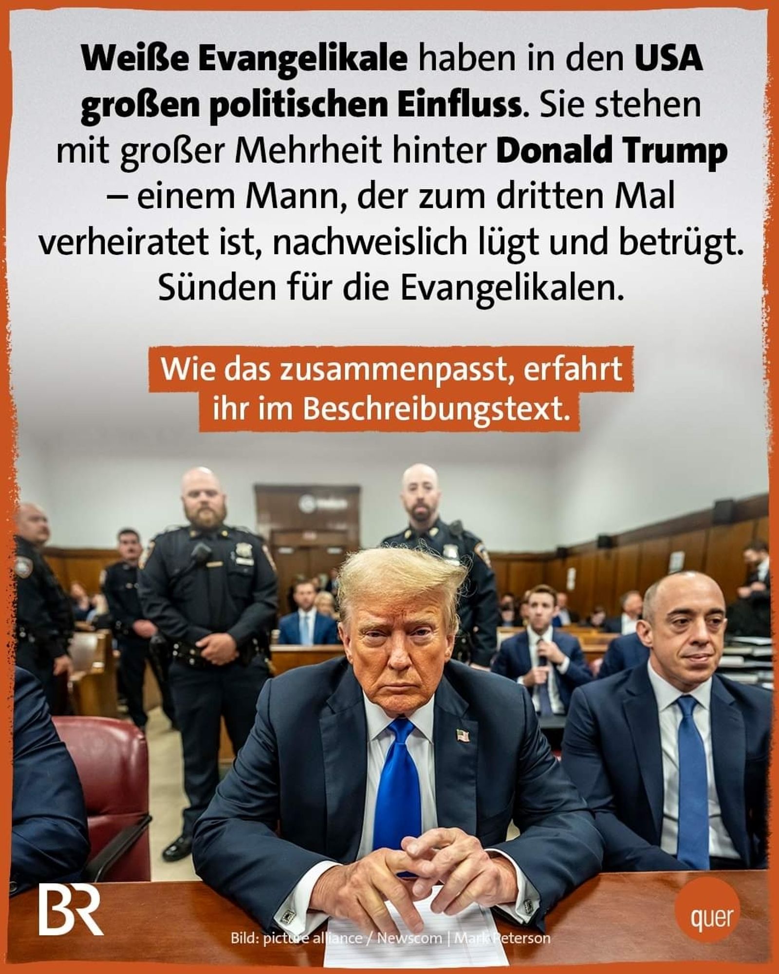 Das Meme zeigt ein Bild von Donald Trump, der in einem Gerichtssaal sitzt, umgeben von Polizisten und Anwälten. Über dem Bild steht ein Text, der auf Deutsch erklärt:

"**Weiße Evangelikale haben in den USA großen politischen Einfluss. Sie stehen mit großer Mehrheit hinter Donald Trump – einem Mann, der zum dritten Mal verheiratet ist, nachweislich lügt und betrügt. Sünden für die Evangelikalen.**

Wie das zusammenpasst, erfahrt ihr im Beschreibungstext."

Der Text hebt die Diskrepanz zwischen den moralischen Standards, die weiße Evangelikale propagieren, und ihrer Unterstützung für Donald Trump hervor, trotz seiner umstrittenen persönlichen und politischen Geschichte. Das Bild soll die Aufmerksamkeit auf diese Widersprüche lenken und zur weiteren Diskussion oder Information anregen.