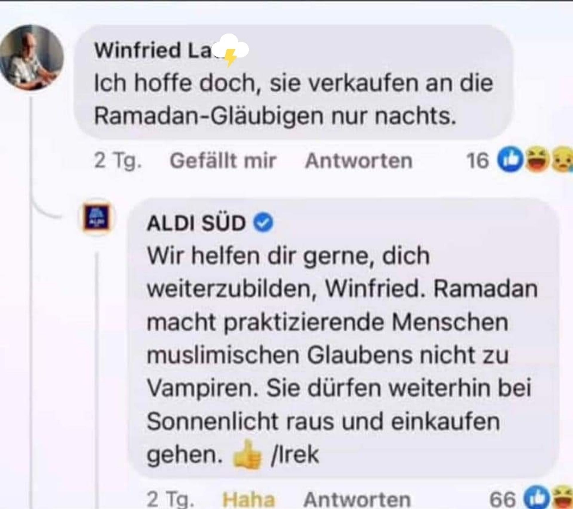 Post von Winfried L. bei Facebook an Aldi Süd.
Winfried schreibt: Ich hoffe doch, sie verkaufen an die Ramadan-Gläubigen nur nachts.
Antwort Aldi Süd: Wir helfen dir gerne, dich weiterzubilden, Winfried.  Ramadan macht praktizierende Menschen muslimischen Glaubens nicht zu Vampiren. Sie dürfen weiterhin bei Sonnenlicht raus und einkaufen gehen. 👍