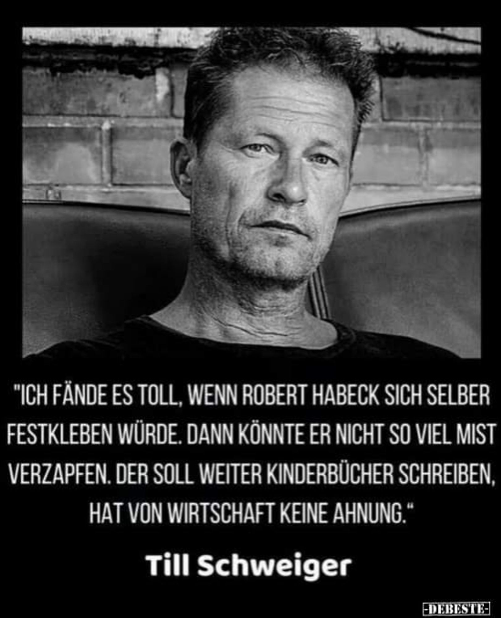 Schwarzweißbild von Til Schweiger mit folgendem Zitat:
"ICH FÄNDE ES TOLL, WENN ROBERT HABECK SICH SELBER
FESTKLEBEN WÜRDE. DANN KÖNNTE ER NICHT SO VIEL MIST
VERZAPFEN. DER SOLL WEITER KINDERBÜCHER SCHREIBEN,
HAT VON WIRTSCHAFT KEINE AHNUNG."