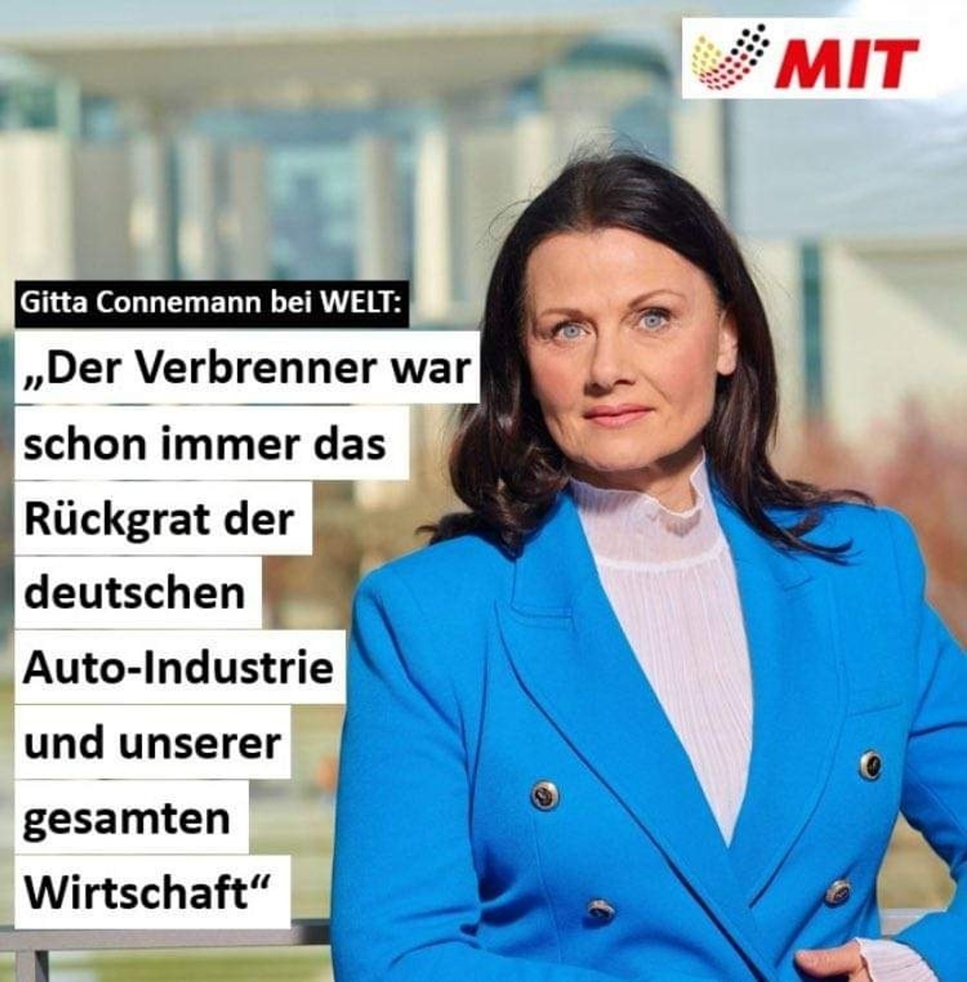 Das Bild zeigt Gitta Connemann, eine deutsche Politikerin, in einem blauen Blazer, die direkt in die Kamera schaut. Neben ihr ist ein Zitat von ihr zu sehen, das sie bei "WELT" gemacht hat. Das Zitat lautet:

„Der Verbrenner war schon immer das Rückgrat der deutschen Auto-Industrie und unserer gesamten Wirtschaft.“

Oben rechts im Bild befindet sich das Logo der „MIT“ (Mittelstands- und Wirtschaftsunion), was eine Verbindung zu wirtschaftspolitischen Themen nahelegt. Der Hintergrund scheint ein Regierungsgebäude zu sein, möglicherweise in Berlin, was die politische Natur der Aussage unterstreicht.