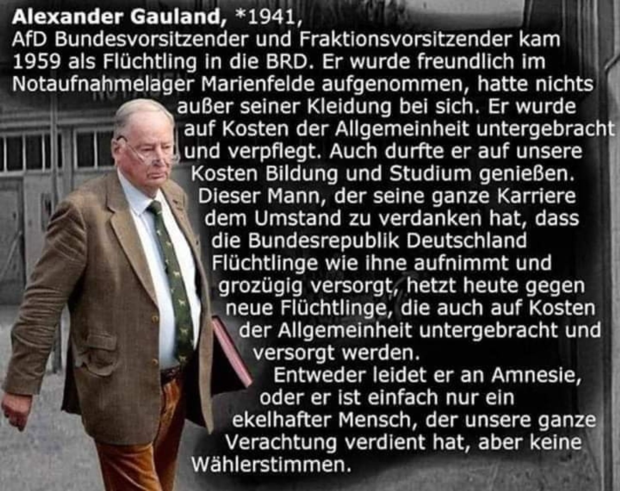 Alexander Gauland, *1941,
AfD Bundesvorsitzender und Fraktionsvorsitzender kam
1959 als Flüchtling in die BRD. Er wurde freundlich im
Notaufnahmelager Marienfelde aufgenommen, hatte nichts
außer seiner Kleidung bei sich. Er wurde
auf Kosten der Allgemeinheit untergebracht
und verpflegt. Auch durfte er auf unsere
Kosten Bildung und Studium genießen.
Dieser Mann, der seine ganze Karriere
dem Umstand zu verdanken hat, dass
die Bundesrepublik Deutschland
Flüchtlinge wie ihne aufnimmt und
grozügig versorgt, hetzt heute gegen
neue Flüchtlinge, die auch auf Kosten
der Allgemeinheit untergebracht und
versorgt werden.
Entweder leidet er an Amnesie
oder er ist einfach nur ein
ekelhafter Mensch, der unsere ganze
Verachtung verdient hat, aber keine
Wählerstimmen.