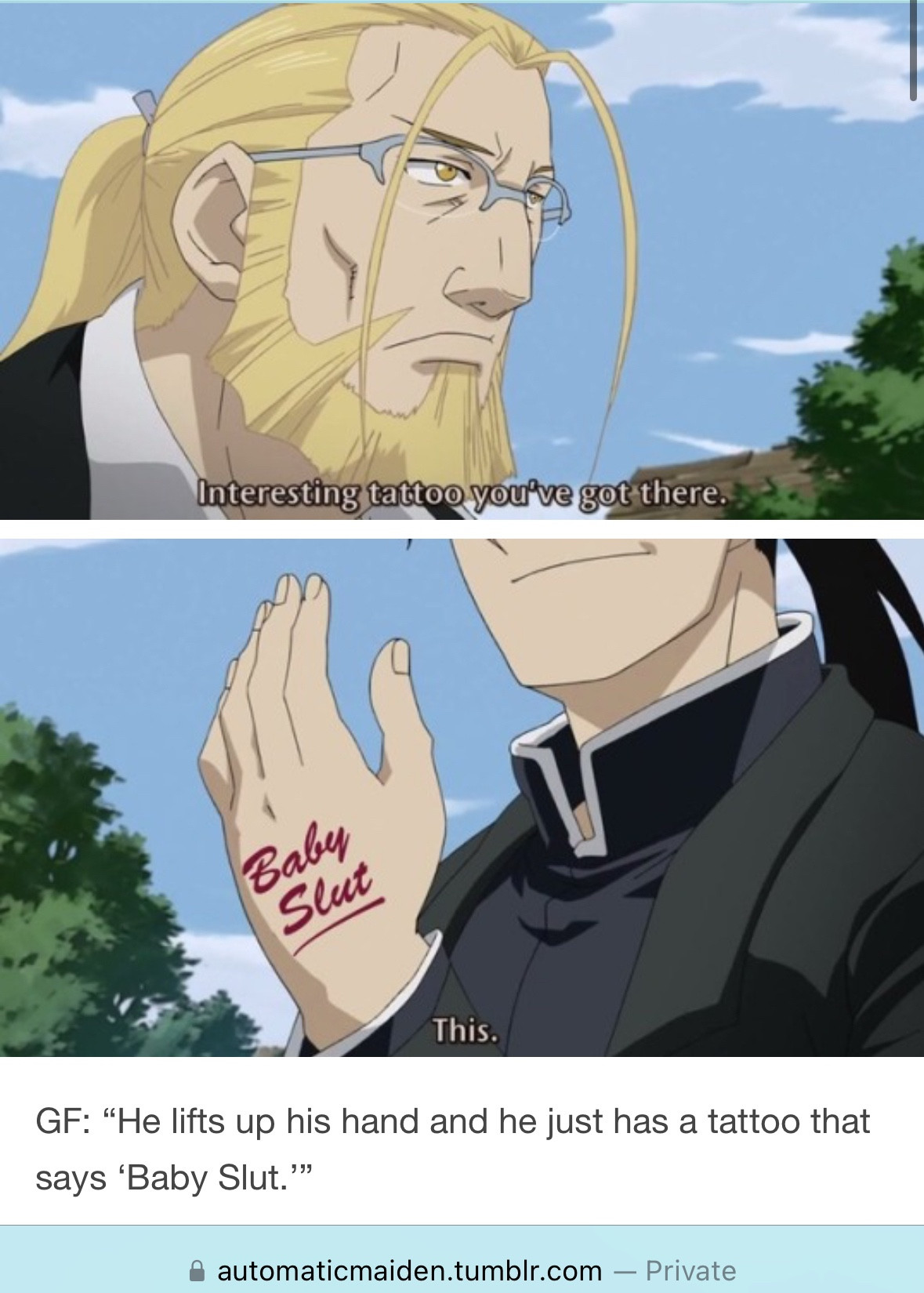 It’s a screenshot of an edited screenshot from the anime FMA, with a picture of Hoenheim on top saying “Interesting tattoo you’ve got there,” and then a cut off picture of Greedling holding up his hand saying “This?” but instead of the normal marking that it had in the anime, it’s been edited to say “Baby Slut” in cursive like those one booty shorts. The caption just says “GF: Be lifts up his hand and he just has a tattoo that says ‘Baby Slut.’” The source is automaticmaiden on tumblr.