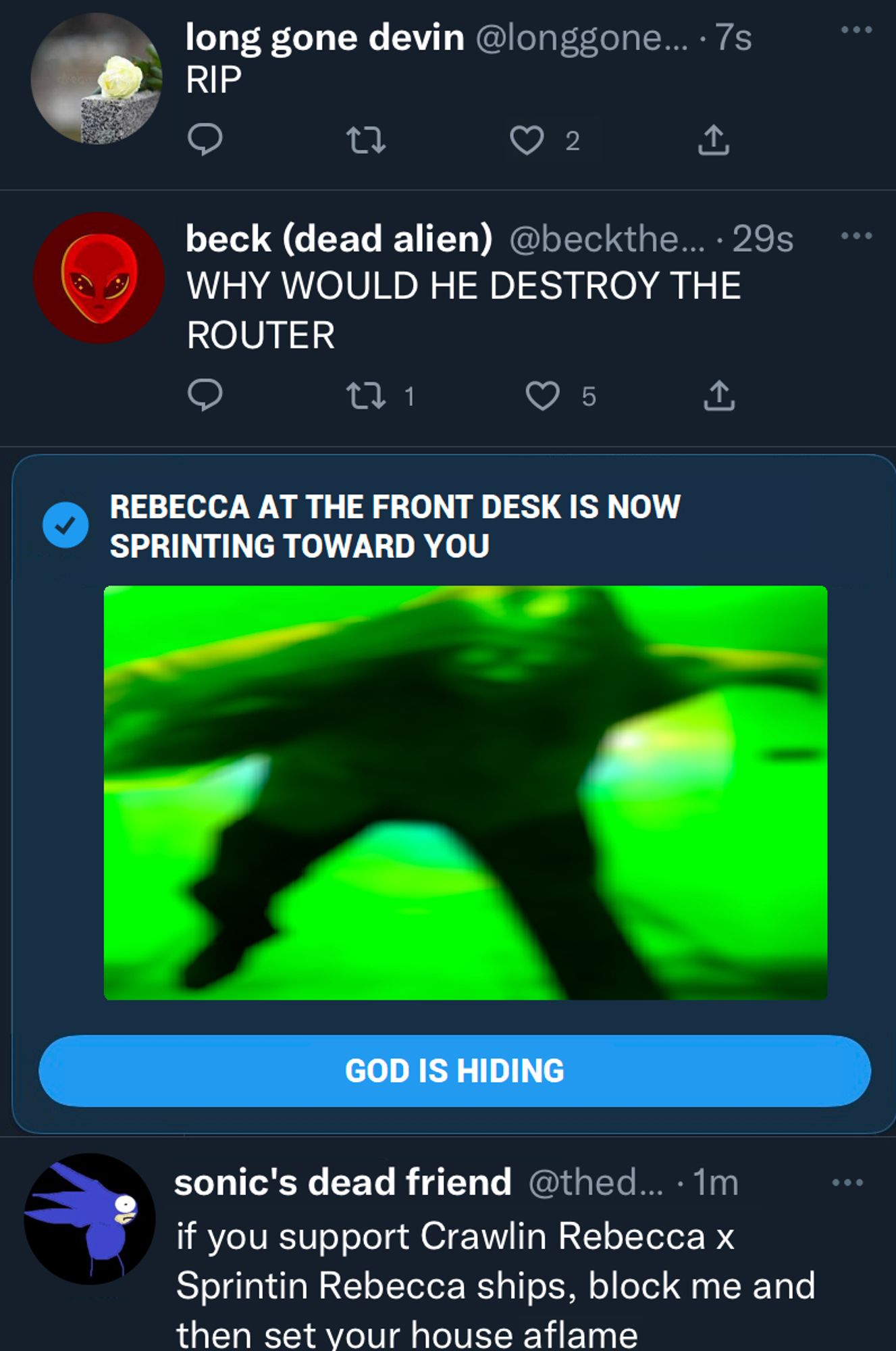 3 tweets and a notification.

long gone devin: "RIP"

beck: "WHY WOULD HE DESTROY THE ROUTER"

A large notification is in the middle of the picture that says "REBECCA AT THE FRONT DESK IS NOW SPRINTING TOWARD YOU" with a picture of a blurry figure sprinting toward the camera and a clickable option that says "GOD IS HIDING"

sonic's dead friend: "if you support Crawlin Rebecca x Sprintin Rebecca ships, block me and then set your house aflame"