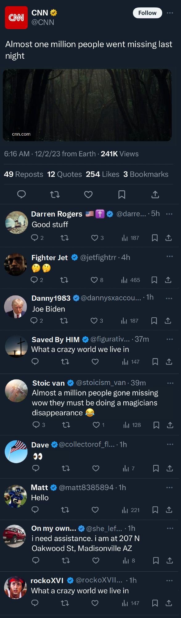 A Screenshot of a headline from CNN on Twitter/X that reads: 

"Almost one million people went missing last night" along with a screenshot of a creepy forest.

The replies are from a bunch of blue check accounts and read:

Darren Rogerrs: Good Stuff

Fighter Jet: Two puzzled Emojis

Danny1983: Joe Biden

Saved By HIM: What a crazy world we live in

Stoic van: Almost a million people gone missing wow they must be doing a magicians disapperance (cry laugh emoji)

Dave: eyes looking left emoji

Matt: Hello

On my own...: Ii need assistance. i am at 207 N Oakwood ST, Madisonville AZ

rockoXVI: What a crazy world we live in