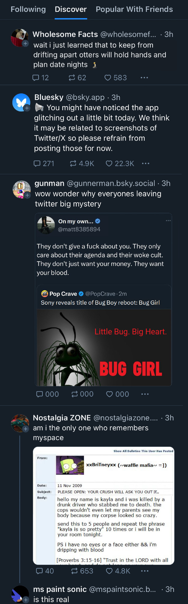 Screenshot Of Bluesky on the Discover tab:

Wholesome Facts: wait i just learned that to keep from drifting apart otters will hold hands and plan date nights

Bluesky: You might have noticed the app glitching out a little bit today. We think it may be related to screenshots of Twitter/X so please refrain from posting those for now.

gunman: wow wonder why everyones leaving twitter big mystery

(Screenshot of Bluecheck user on Twitter)

On my own: They don't give a fuck about you. They only care about their agenda and their woke cult. They don't just want your money. They want your blood.

(quote tweet from Pop Crave: Sony reveals title of Bug Boy reboot: Bug Girl)

(Poster of Bug Girl with Tagline: Little Bug. Big Heart.) 

(screenshot of twitter ends here)

(The replies, favs and shares under the screenshot all read 000)
Nostalgia ZONE: am i the only one who remembers myspace
(screenshot of myspace)

xxBritneyxx (~waffle mafia =])
Subject: Body:
PLEASE OPEN: YOUR CRUSH WILL ASK YOU OUT IF...
hello my name is kayla and i was killed by a drunk driver who stabbed me to death. the cops wouldn't even let my parents see my body because my corpse looked so crazy. send this to 5 people and repeat the phrase "kayla is so pretty" 10 times or i will be in your room tonight.
PS i have no eyes or a face either && i'm dripping with blood
[Proverbs 3:15-16] "Trust in the LORD with all

(screenshot of myspace cuts off here)

ms paint sonic: (reply to myspace screenshot)  is this real
