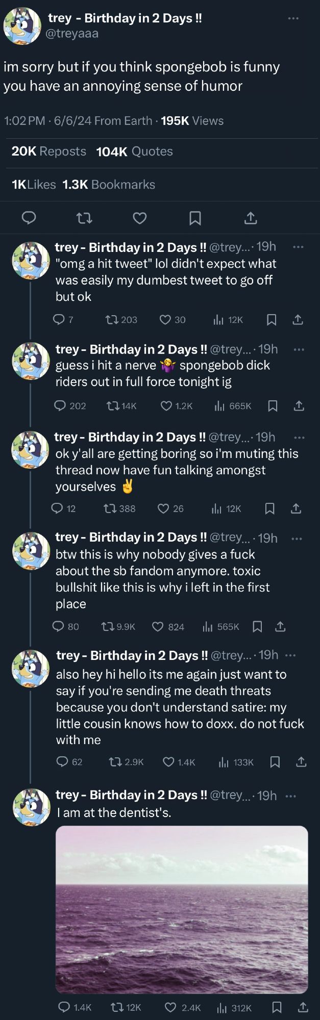 Screenshot of a thread on Twitter from someone named "Trey - Birthday in 2 days!" with a Bluey avi. Every post has larger ratio of quote tweets and replies than likes. The thread has 7 posts.

Post 1: im sorry but if you think spongebob is funny you have an annoying sense of humor

Post 2: "omg a hit tweet" lol didn't expect what was easily my dumbest tweet to go off but ok

Post 3: guess i hit a nerve (shrug emoji) spongebob dick riders
out in full force tonight ig

Post 4: ok y'all are getting boring so i'm muting this thread now have fun talking amongst yourselves (peace sign emoji)

Post 5: btw this is why nobody gives a fuck about the sb fandom anymore. toxic bullshit like this is why i left in the first place

Post 6: also hey hi hello its me again just want to say if you're sending me death threats because you don't understand satire: my little cousin knows how to doxx. do not fuck with me

Post 7: I am at the dentist's. (picture of a lake is attached)