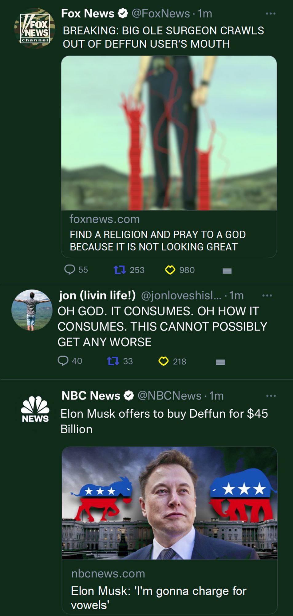 More posts on Deffun

Fox News: BREAKING: BIG OLE SURGEON CRAWLS OUT OF DEFFUN USER'S MOUTH (attached to the post is a headline that says "FIND A RELIGION AND PRAY TO A GOD BECAUSE IT IS NOT LOOKING GREAT")

jon: OH GOD IT CONSUMES. OH HOW IT CONSUMES. THIS CANNOT POSSIBLY GET ANY WORSE

NBC News: Elon Musk offers to buy Deffun for $45 Billion (attached to the post is a headline that says "Elon Musk: 'I'm gonna charge for vowels')