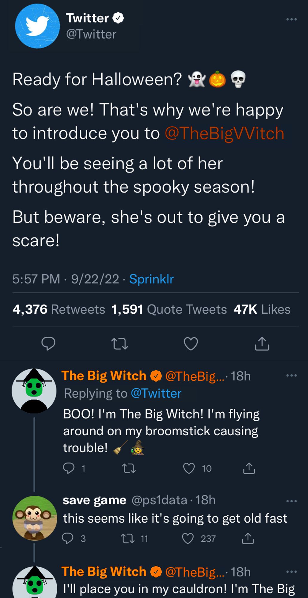 Screenshot of a Tweet from @Twitter on 9/22/2022 and its replies.

Twitter: Ready for halloween? (ghost emoji) (jack o lantern emoji) (skull emoji)

So are we! That's why we're excited to introduce you to @TheBigWitch

You'll be seeing a lot of her throughout the spooky season!

But beware, she's out to give you a scare!

Replies:

The Big Witch: BOO! I'm The Big Witch! I'm flying around on my broomstick causing trouble! (broom emoji) (witch emoji)

save game (response to The Big Witch): this seems like it's going to get old fast

The Big Witch (response to save game): I'll place you in my cauldrom! I'm The Big- (The screenshot cuts off here)

(The Big Witch's username and handle are both Orange)