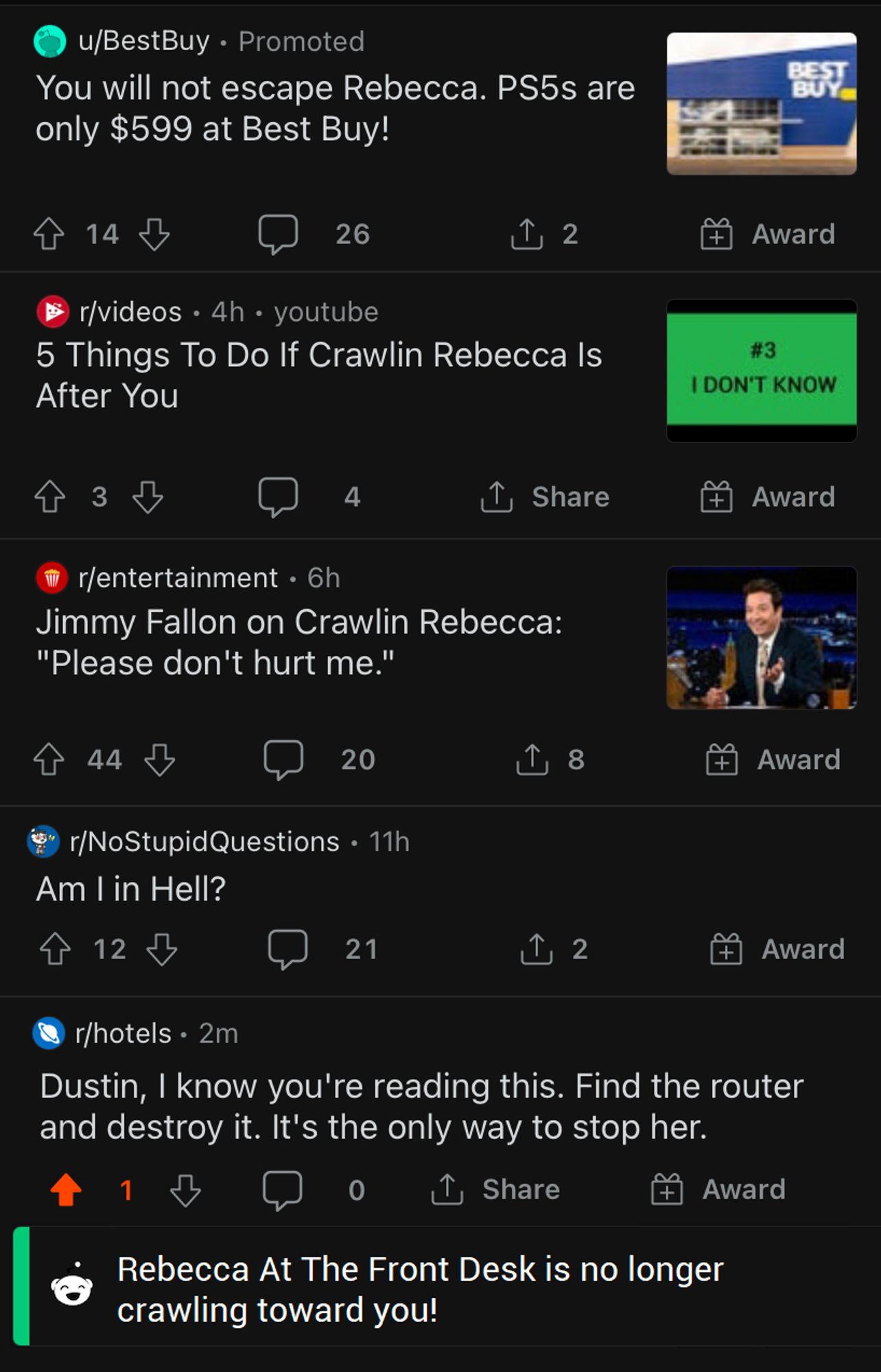 5 Reddit Posts

Post 1 (Best Buy Ad): You will not escape Rebecca. PS5s are only $599 at Best Buy!

Post 2: 5 Things To Do If Crawlin Rebecca Is After You (Next to the post is a Thumbnail of video that says "#3 I DON'T KNOW")

Post 3: Jimmy Fallon on Crawlin Rebecca: "Please don't hurt me."

Post 4: Am I in Hell? (in the NoStupidQuestions subreddit)

Post 5: Dustin, I know you're reading this. Find the router and destroy it. It's the only way to stop her.

Below the post is a notification that says "Rebecca At The Front Desk is no longer crawling toward you!"