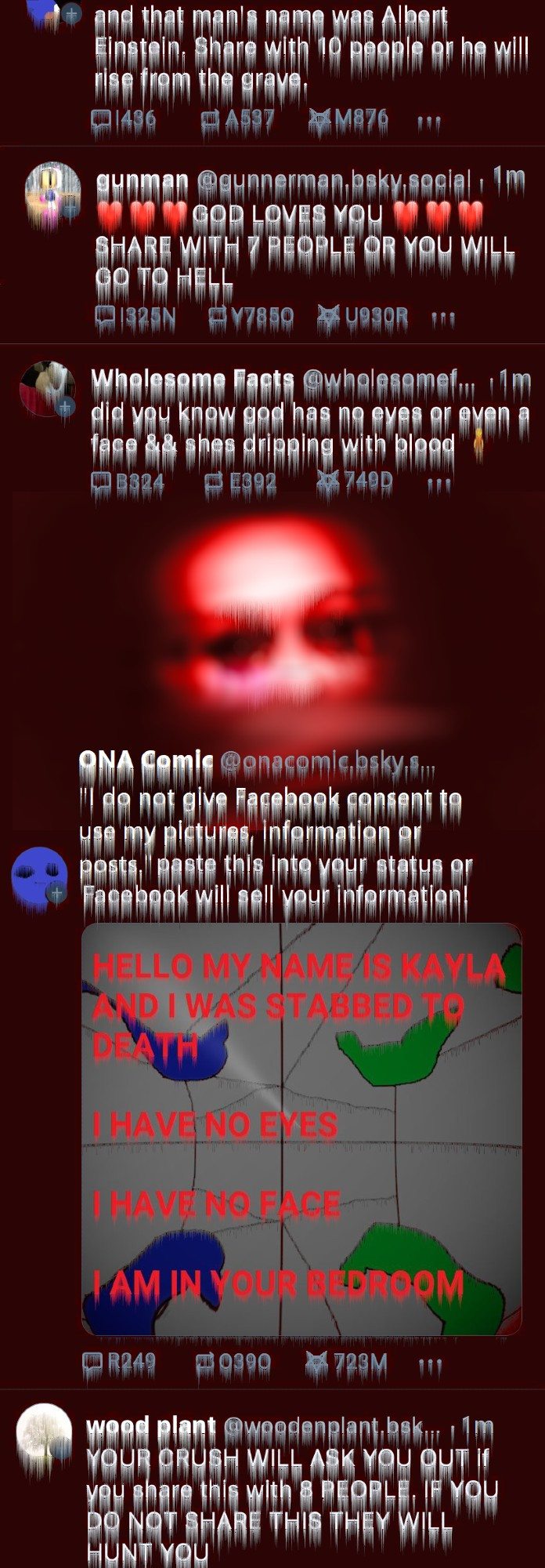 Fourth screenshot of Bluesky:

The posts are all red and melty and the replies, favs and shares all spell out "I am in your room"

There is a face in the backround as well.

(bottom of tweet from ms paint sonic:)
and that man's name was Albert Einstein. Share with 10 people or he will rise from the grave.

gunman: ❤❤❤GOD LOVES YOU❤❤❤ SHARE WITH 7 PEOPLE OR YOU WILL GO TO HELL

Wholesome Facts: did you know god has no eyes or even a face && shes dripping with blood

ONA Comic: "I do not give Facebook consent to use my pictures, information or posts." paste this into your status or Facebook will sell your information!

(four panel webcomic is all fucked up with text layed over it that says:
HELLO MY NAME IS KAYLA AND I WAS STABBED TO DEATH
I HAVE NO EYES
I HAVE NO FACE
I AM IN YOUR BEDROOM)

wood plant: YOUR CRUSH WILL ASK YOU OUT if you share this with 8 PEOPLE. IF YOU DO NOT SHARE THIS THEY WILL HUNT YOU