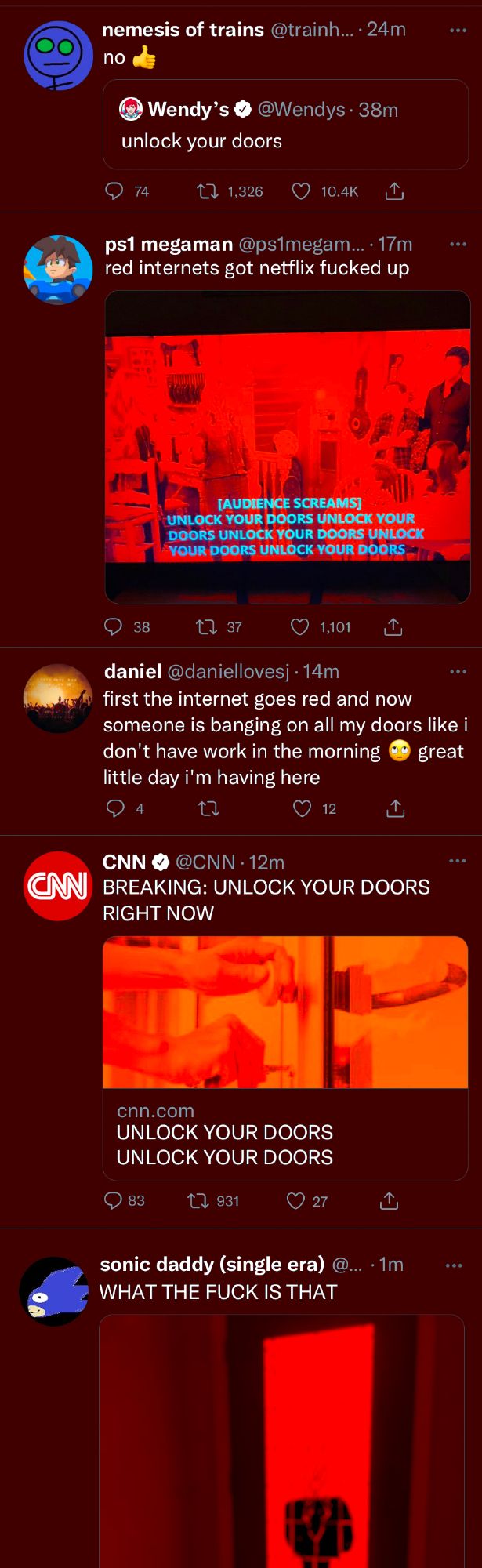 5 more red tweets

nemesis of trains (Quote tweeting a tweet from the Wendy's account that says "Unlock your doors."): "no (thumbs up emoji)"

ps1 megaman: "red internets got netflix fucked up" Attached to the tweet is an image of a sitcom on netflix that looks very red. The subtitle on the screen says "[Audience Chants] UNLOCK YOUR DOORS UNLOCK YOUR DOORS UNLOCK YOUR DOORS"

daniel: first the internet goes red and now someone is banging on all my doors like i don't have work in the morning (eye roll emoji) great little day i'm having here

CNN: "BREAKING: UNLOCK YOUR DOORS RIGHT NOW" Attached to the tweet is an image of someone aggressively jerking on a door handle.

sonic daddy: "WHAT THE FUCK IS THAT" Attached to the tweet is a red image of a small creature standing outside of a front door.