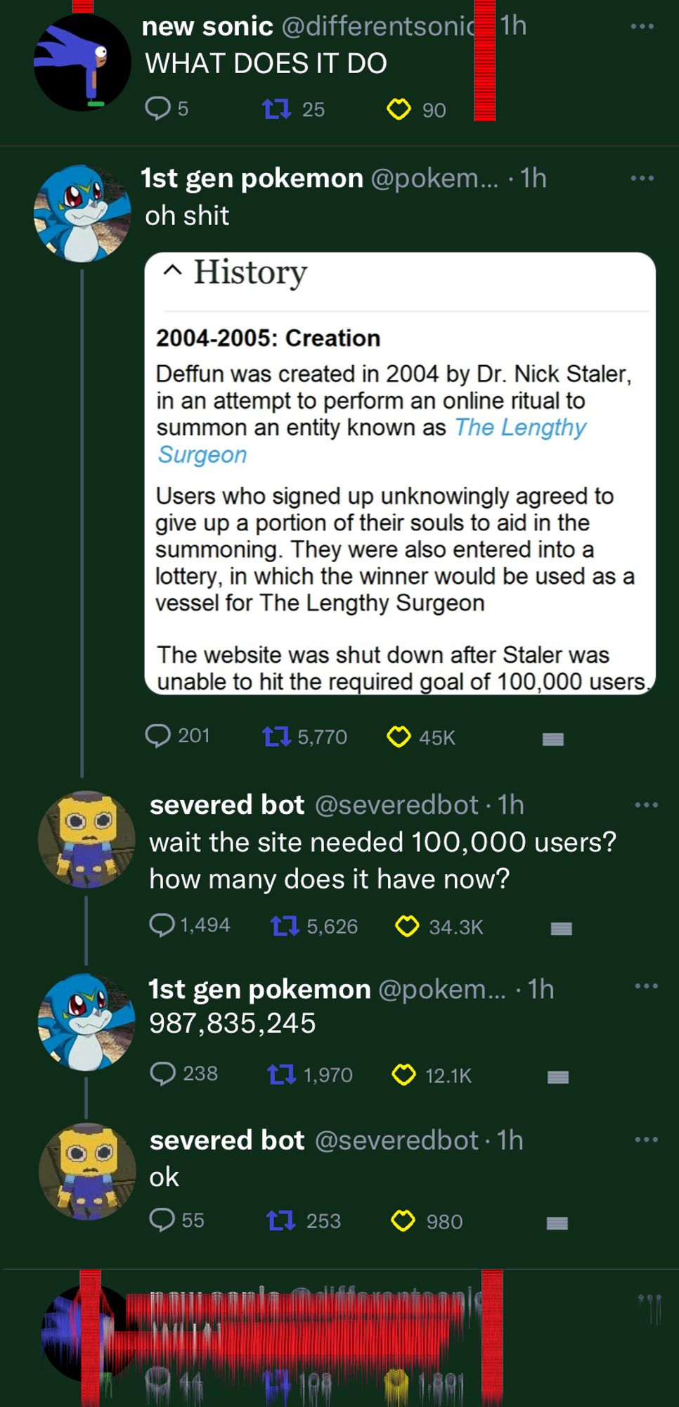 another screenshot of posts on Deffun

new sonic: WHAT DOES IT DO (the odd symbol is now growing out of the screen and looping back down, touching new sonic's avi)


1st gen pokemon: oh shit (attached to the post is an image of the wikipedia article for Deffun. It says "Deffun was created in 2004 by Dr. Nick Staler in an effort to perform an online ritual to summon an entity known as The Lengthy Surgeon

Users who signed up for Deffun unknowingly agreed to give up a portion of their souls to aid in the summoning. They were also entered into a lottery, in which the winner would be used as a vessel for The Lengthy Surgeon

The website was shut down after Staler was unable to hit the required goal of 100,000 users"

severed bot: wait the site needed 100,000 users? how many does it have now?

1st gen pokemon: 987,835,245

severed bot: ok

new sonic has an unreadable post as it is completely covered in the odd symbol.