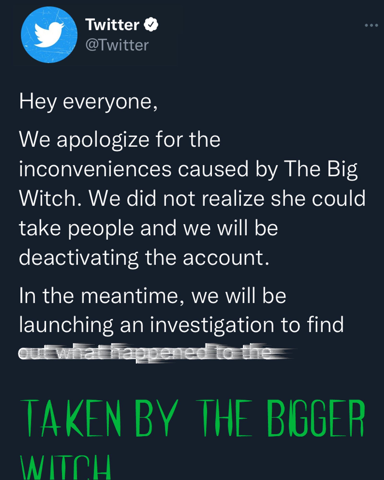 (Screenshot of Tweet from @twitter)

Twitter: 

Hey everyone,

We apologize for the inconveniences caused by The Big Witch. We did not realize she could take people and we will be deactivating the account.

In the meantime, we will be launching an investigation to find out what happened to the (giant green text) TAKEN BY THE BIGGER WITCH