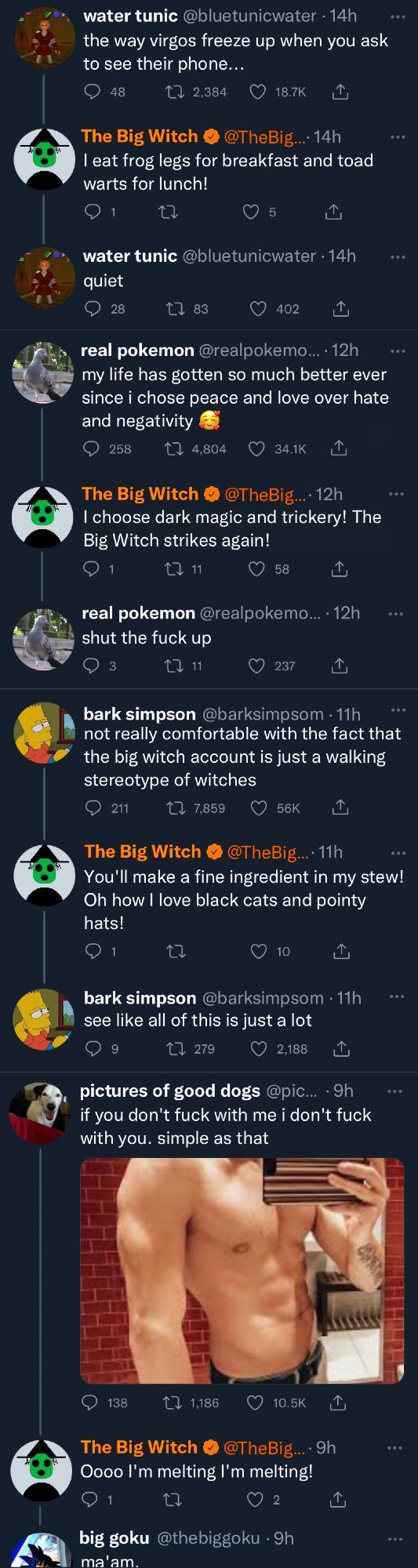 (Screenshot of Twitter Timeline)

water tunic: the way virgos freeze up when you ask to see their phone...

The Big Witch (reply): I eat frog legs for breakfast and toadwarts for lunch!

water tunic (reply): quiet
_

real pokemon: my life has gotten so much better ever since i chose peace and love over hate and negativity

The Big Witch (reply): I choose dark magic and trickery! The Big Witch strikes again!

real pokemon (reply): shut the fuck up
_

bark simpson: not really comfortable with the fact that the big witch account is just a walking stereotype of witches

The Big Witch (reply): You'll make a fine ingredient in my stew! Oh how I love black cats and pointy hats!

bark simpson (reply): see like all of this is just a lot
_

pictures of good dogs: (mirror selfie of a fit person) if you don't fuck with me i don't fuck with you. simple as that

The Big Witch (reply): Oooo I'm melting I'm melting!

big goku (reply): ma'am