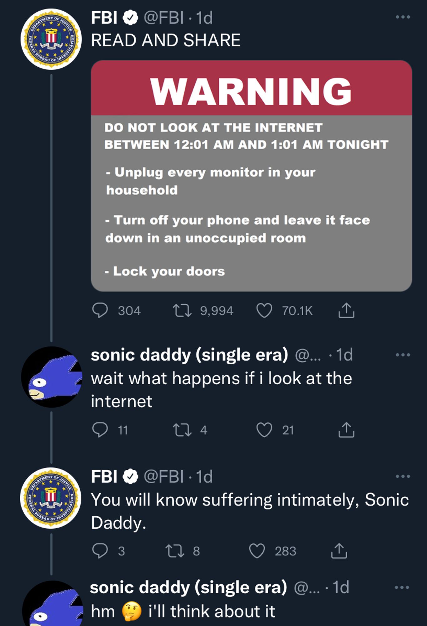 Screenshot of 4 tweets on twitter. 

The first is of the FBI's official twitter account tweeting "READ AND SHARE" along with an image that says 

"WARNING: DO NOT LOOK AT THE INTERNET BETWEEN 12:01 AM AND 1:01 AM TONIGHT

-Unplug every monitor in your household

- Turn off your phone and leave it face down in an unoccupied room

- Lock your doors"

A user named "sonic daddy (single era)" responds with a tweet that says "wait what happens when I look at the internet"

The FBI responds by saying "You will know suffering intimately, Sonic Daddy"

sonic daddy responds "hm (thinking emoji) i'll think about it"