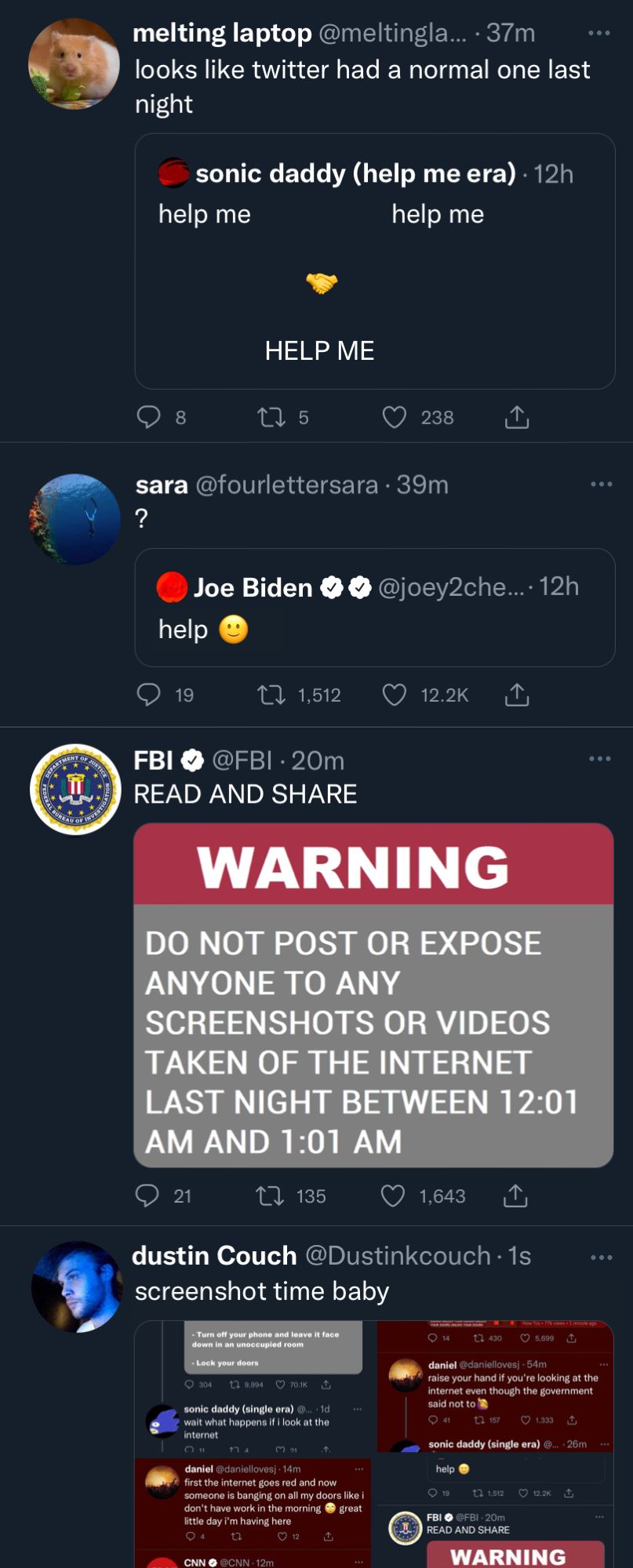 Twitter is blue again. There are 4 tweets.

melting laptop (Quote tweeting sonic daddy's handshake tweet from earlier, with the text now all replaced with the words "help me"): "looks like twitter had a normal one last night"

sara (Quote tweeting the Joe Biden tweet from earlier, but it now just says "help"): "?"

FBI: "READ AND SHARE" Attached to the tweet is an image that says "WARNING: DO NOT POST OR EXPOSE ANYONE TO ANY SCREENSHOTS OR VIDEOS TAKEN OF THE INTERNET LAST NIGHT BETWEEN 12:01 AM AND 1:01 AM"

dustin Couch: "screenshot time baby" Attached to the tweet are the four screenshots that you're looking at.