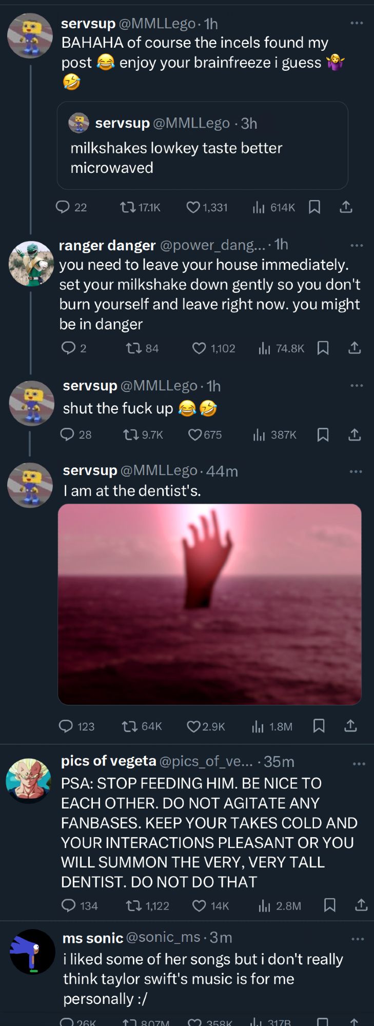 Screenshot of Twitter TL:

servsup: (quote tweet of "milkshakes lowkey taste better microwaved") BAHAHA of course the incels found my post (cry laugh emoji) enjoy your brainfreeze i guess (shrug emoji + crylaugh emoji)

ranger danger: (reply to servsup) you need to leave your house immediately. set your milkshake down gently so you don't burn yourself and leave right now. you might be in danger

servsup: (reply to ranger danger) shut the fuck up (two crylaugh emojis)

servsup: (reply to self) I am at the dentist's. (picture of lake from screenshot 1 and 3, but now a giant hand is rising out of it)

__

pics of vegeta: PSA: STOP FEEDING HIM. BE NICE TO EACH OTHER. DO NOT AGITATE ANY FANBASES. KEEP YOUR TAKES COLD AND YOUR INTERACTIONS PLEASANT OR YOU WILL SUMMON THE VERY, VERY TALL DENTIST. DO NOT DO THAT

____

ms sonic: i liked some of her songs but i don't really think taylor swift's music is for me personally :/ (this post has a huge ratio of 807M quote tweets)