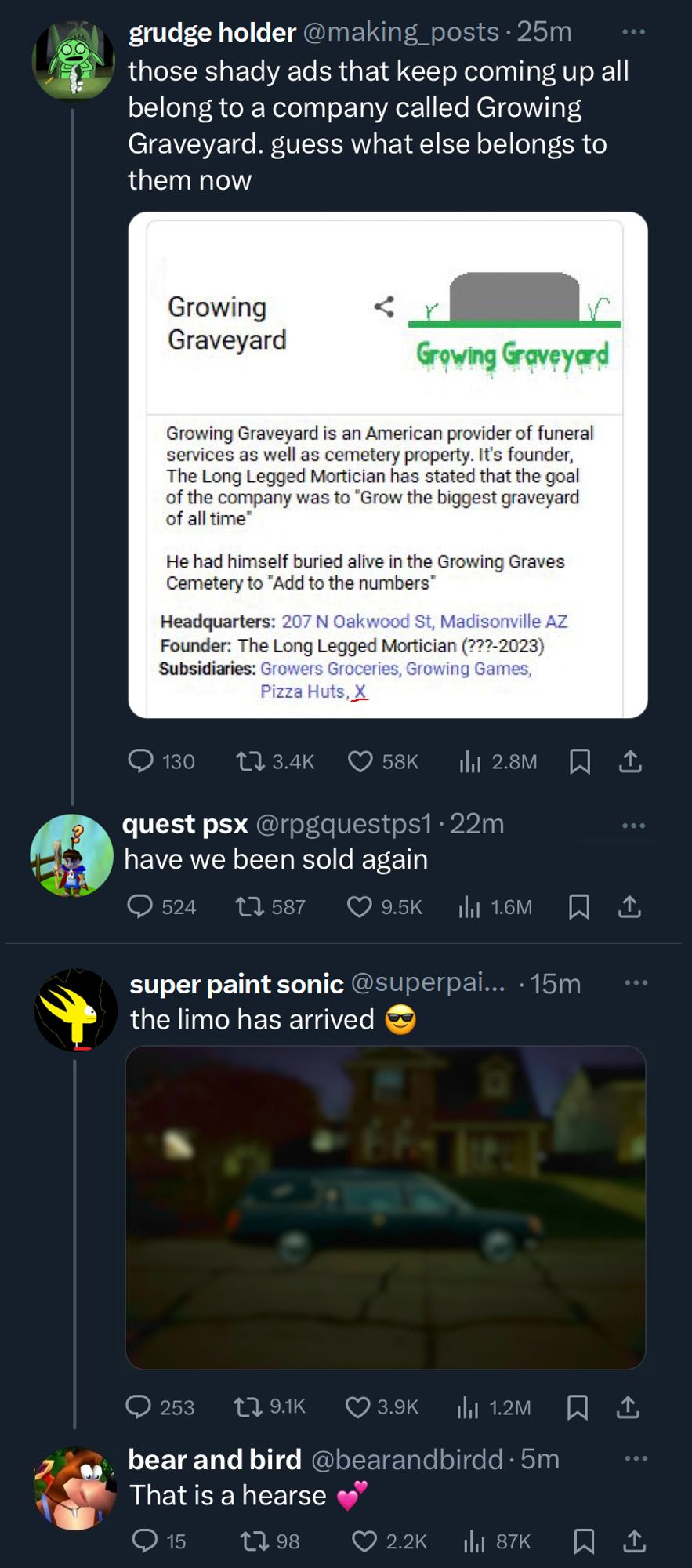 Screenshot of X timeline:

grudge holder: those shady ads that keep coming up all belong to a company called Growing Graveyard. guess what else belongs to them now

(image that says: "Growing Graveyard is an American provider of funeral services as well as cemetery property. It's founder, The Long Legged Mortician has stated that the goal of the company was to "Grow the biggest graveyard of all time" He had himself buried alive in the Growing Graves Cemetery to "Add to the numbers"
Headquarters: 207 N Oakwood St, Madisonville AZ
Founder: The Long Legged Mortician (???-2023)
Subsidiaries: Growers Groceries, Growing Games, Pizza Huts, X")

quest psx (reply): have we been sold again

super paint sonic: the limo has arrived (sunglasses emoji)

(image of hearse)

bear and bird (reply): That is a hearse (heart emoji)