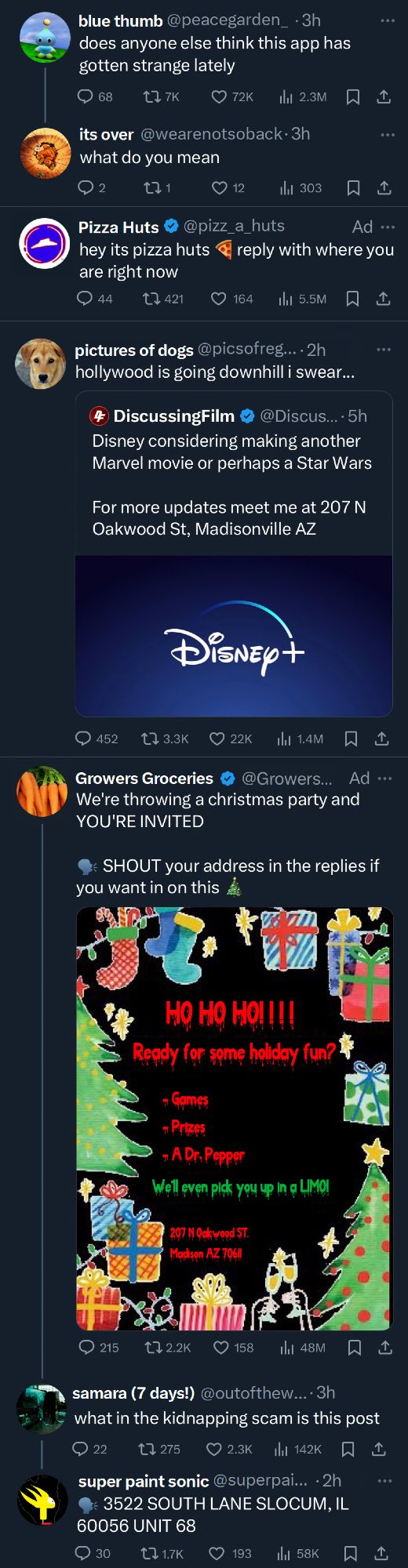 Screenshot of X timeline:

blue thumb: does anyone think this app has gotten strange lately
its over (reply): what do you mean

Pizza Huts: hey it's pizza huts (pizza emoji) reply with where you are right now

picture of dogs: hollywood is going downhill i swear... 

(quote tweet of Discussing Film: Disney considering making another Marvel movie or perhaps a Star Wars. For more updates meet me at 207 N Oakwood ST, Madisonville AZ)

Growers Groceries: We're throwing a christmas party and YOU'RE INVITED

SHOUT your address in the replies if you want in on this (christmas tree emoji)

(attached to the tweet is an image of a christmas invitation that reads: 

"HO HO HO!!! Ready for some holiday fun? Games! Prizes! A Dr. Pepper. We'll even pick you up in a LIMO! 207 N Oakwood ST, Madisonville AZ")

samara (reply): what in the kidnapping scam is this post

super paint sonic (reply): 3522 SOUTH LANE SLOCUM, IL 60056 UNIT 68