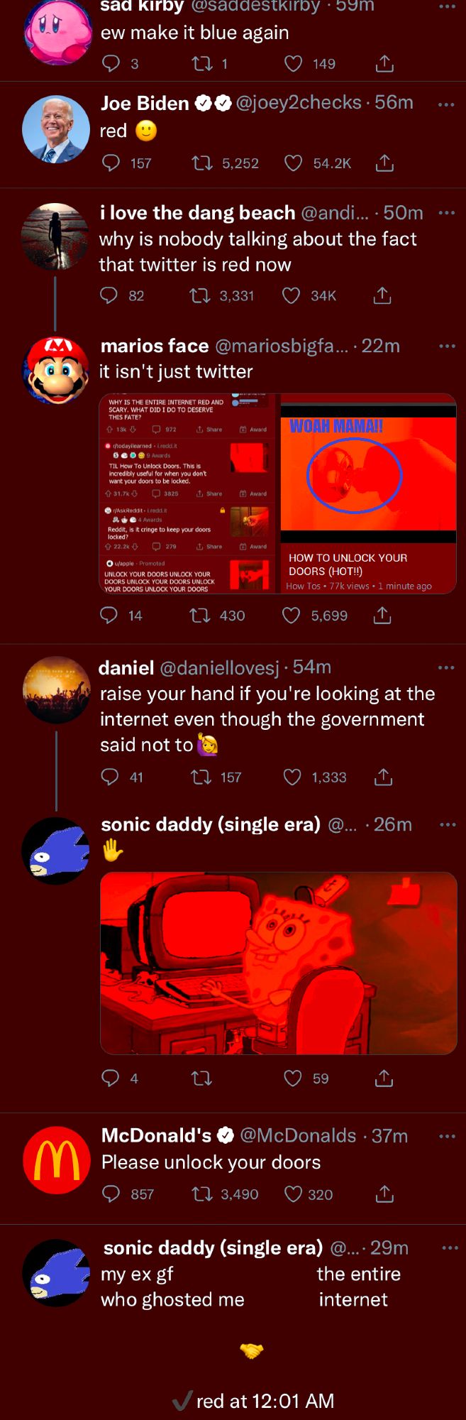 Screenshot of 8 tweets on twitter, all of which are red. 

Sad Kirby: "ew make it blue again"

Joe Biden: "red :)"

i love the dang beach: "why is nobody talking about the fact that twitter is red now"

marios face (Response to i love the dang beach): "it isn't just twitter" Attached to the tweet are two images showing that other websites are red as well. One image is of Reddit and one is of Youtube. 

The posts on Reddit are all encouraging the reader to unlock their doors.

The Youtube image shows a video titled "HOW TO UNLOCK YOUR DOORS (HOT)"

daniel: raise your hand if you're looking at the internet even though the government said not to (raised hand emoji)

sonic daddy (response to daniel): (A hand splayed emoji along with a picture of Spongebob raising his hand)

McDonalds: Please unlock your doors

sonic daddy:

my ex gf who ghosted me               the entire internet

                                (handshake emoji)

                               ✓red at 12:01 AM