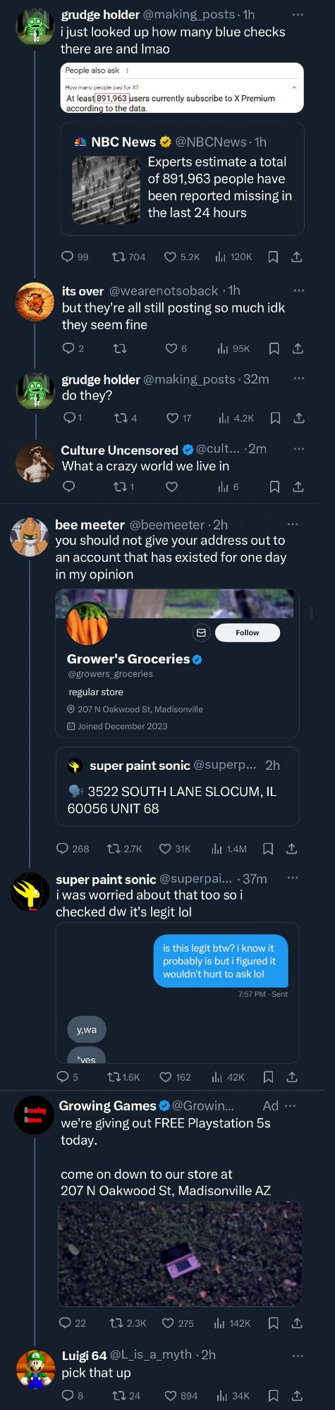 Screenshot of X:

grudge holder: i just looked up how many blue checks there are and lmao 

(Image: "At least 891,693 users currently suscribe to X premium according to the data") 

(quoted tweet from NBC: "Experts estimate a total of 891,963 people have been reported missing in the last 24 hours")

it's over (reply): but they're all still posting so much idk they seem fine

grudge holder (reply): do they?

Blue check account (reply): What a crazy world we live in

bee meeter: you should not give your address out to an account that has existed for one day in my opinion (quote tweet from super paint sonic giving out his address to Grower's Groceries, who joined in December 2023)

super paint sonic: i was worried about that too so i checked dw it's legit lol (image of DM between sps and growers groceries)

Growing Games: we're giving out FREE Playstation 5s today. come on down to our store at 207 N Oakwood ST, Madisonville AZ 

(image of a 3DS on ground)

Luigi 64 (reply): pick that up