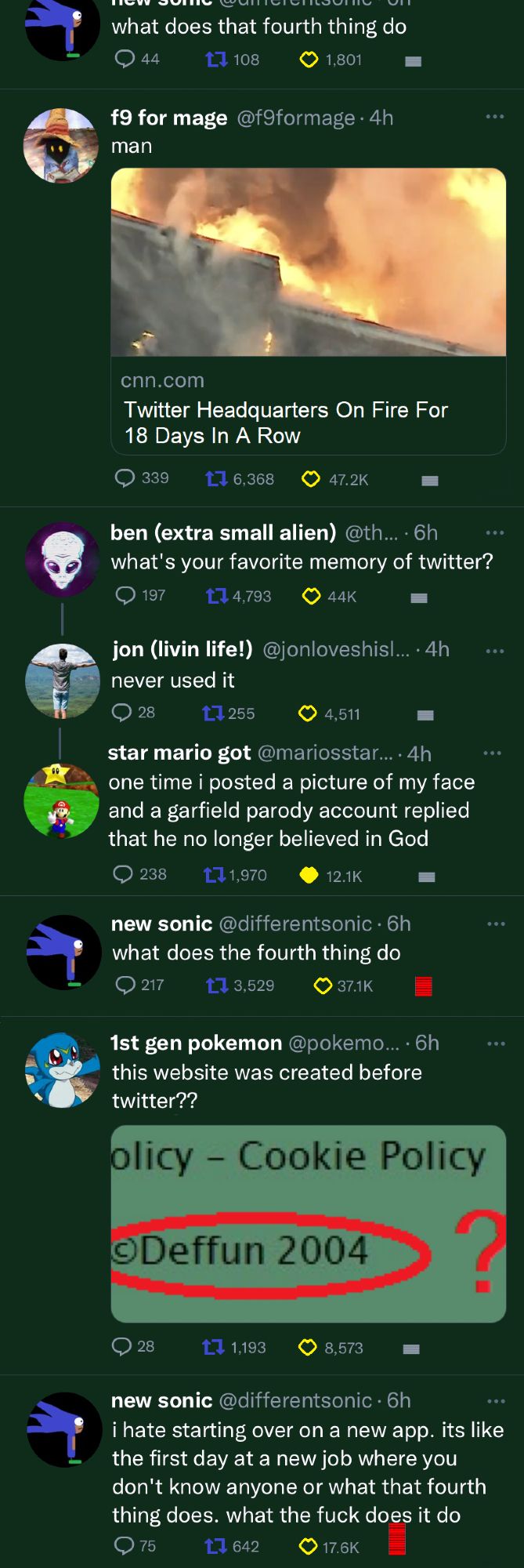 An app that looks like a green Twitter/Threads/Bsky. 
Next to the reply, share and heart buttons is an odd cylindrical symbol

new sonic: what does that fourth thing do

f9 for mage: man (attached to the post is a headline that says "Twitter headquarters on fire for 18 days in a row")

ben: what's your favorite memory of twitter

jon (replying to ben): never used it

star mario got (replying to ben): one time i posted a picture of my face and a garfield parody account replied that he no longer believed in God

new sonic: what does that fourth thing do (the cylindrical symbol is red and rising on new sonic's post)

1st gen pokemon: deffun was created before twitter?? (attached to the post is the first image, zoomed in on the 2004)

new sonic: i hate starting over on a new app. its like the first day at a new job where you don't know anyone or what that fourth thing does. what the fuck does it do (the odd symbol is rising to the point of touching the text)