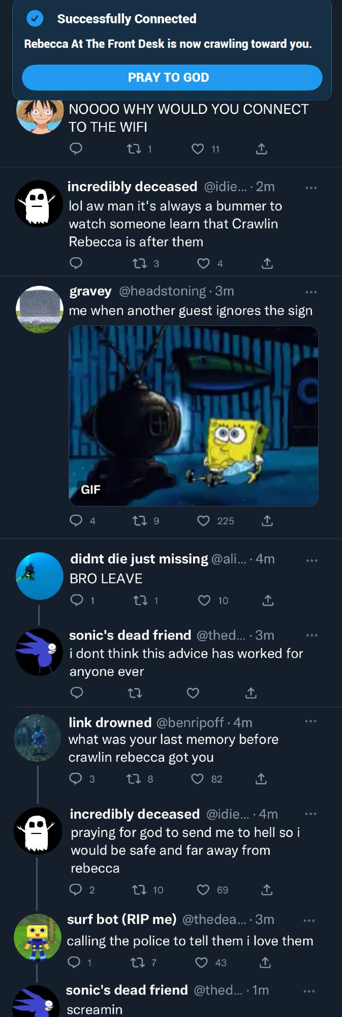 At the top of the image is a notification that says "Successfully connected - Rebecca At The Front Desk Is Now Crawling Toward You" with a clickable option to "Pray To God"

8 Tweets below the notification.

one piece avi: "NOOOO WHY WOULD YOU CONNECT TO THE WIFI"

incredibly deceased: "lol aw man it's always a bummer to watch someone learn that Crawlin Rebecca is after them"

gravey: "me when another guest ignores the sign" Attached to the tweet is a gif of spongebob watching tv and eating popcorn

didn't die just missing: "BRO LEAVE"

sonic's dead friend (response to didn't die just missing): "i don't think this advice has worked for anyone ever"

link drowned: "what was your last memory before crawlin rebecca got you"

incredibly deceased: "praying for god to send me to hell so i would be safe and far away from rebecca

surf bot: "calling the police to tell them i love them"

sonic's dead friend: "screamin"