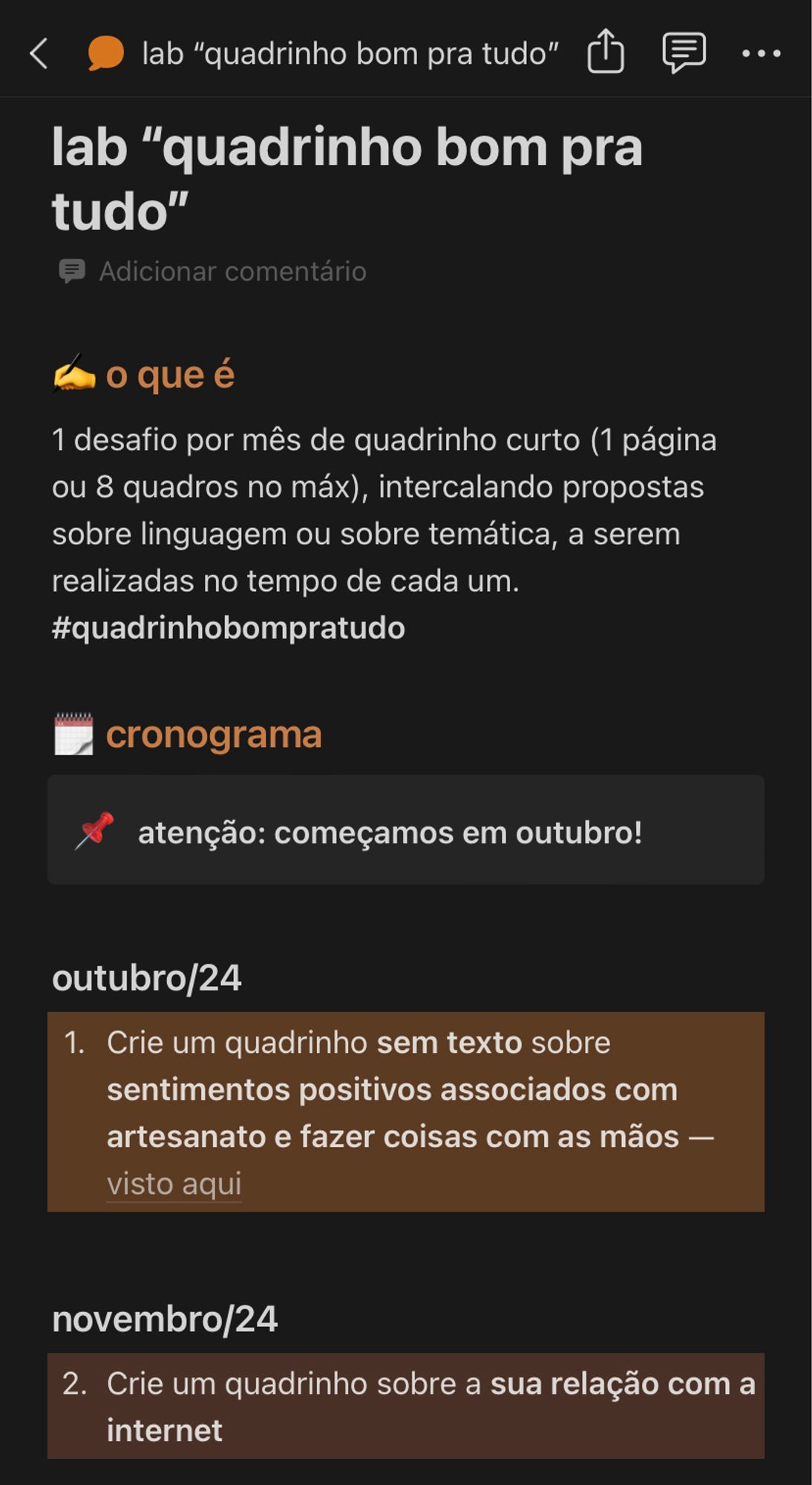 lab "quadrinho bom pra tudo"
o que é
1 desafio por mês de quadrinho curto (1 página ou 8 quadros no máx), intercalando propostas sobre linguagem ou sobre temática, a serem realizadas no tempo de cada um.
#quadrinhobompratudo
cronograma
atenção: começamos em outubro!
outubro/24
1. Crie um quadrinho sem texto sobre sentimentos positivos associados com artesanato e fazer coisas com as mãos - visto aqui
novembro/24
2. Crie um quadrinho sobre a sua relação com a internet