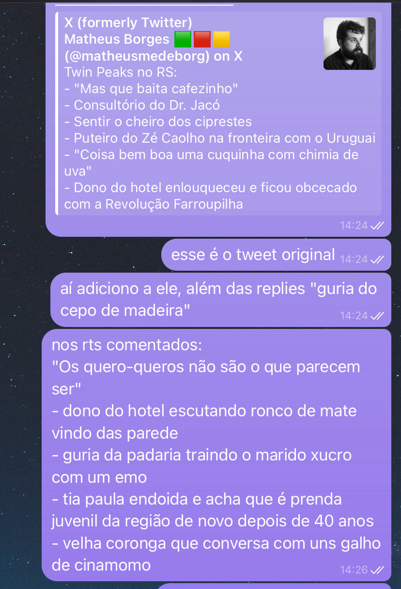 X (formerly Twitter)
Matheus Borges
(@matheusmedeborg) on X
Twin Peaks no RS:
- "Mas que baita cafezinho"
- Consultório do Dr. Jacó
- Sentir o cheiro dos ciprestes
- Puteiro do Zé Caolho na fronteira com o Uruguai
- "Coisa bem boa uma cuquinha com chimia de uva"
- Dono do hotel enlouqueceu e ficou obcecado com a Revolução Farroupilha
14:24 //
esse é o tweet original 14:24 //
aí adiciono a ele, além das replies "guria do cepo de madeira"
14:24 V/
nos rts comentados:
"Os quero-queros não são o que parecem ser"
- dono do hotel escutando ronco de mate
vindo das parede
- guria da padaria traindo o marido xucro
com um emo
- tia paula endoida e acha que é prenda juvenil da região de novo depois de 40 anos
- velha coronga que conversa com uns galho de cinamomo
14:26 