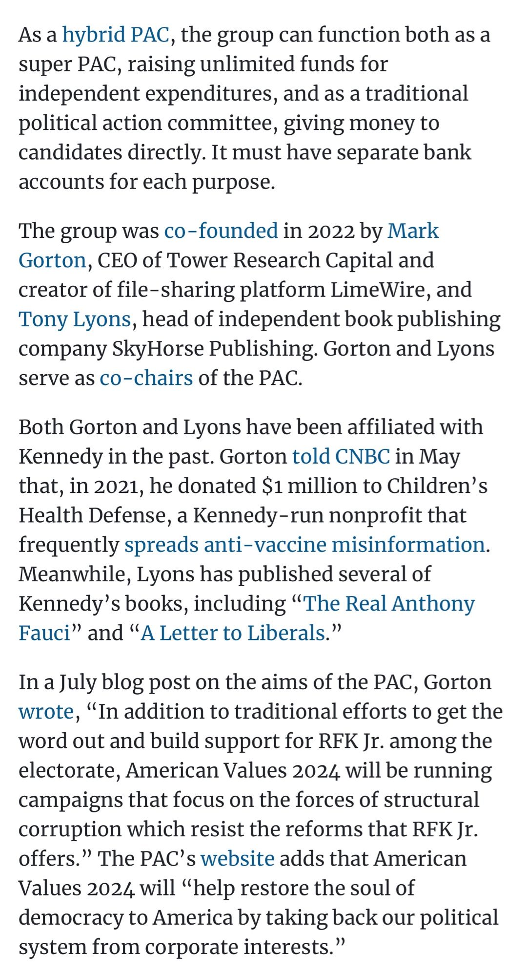 As a hybrid PAC, the group can function both as a super PAC, raising unlimited funds for independent expenditures, and as a traditional political action committee, giving money to candidates directly. It must have separate bank accounts for each purpose.
The group was co-founded in 2022 by Mark Gorton, CEO of Tower Research Capital and creator of file-sharing platform LimeWire, and Tony Lyons, head of independent book publishing company SkyHorse Publishing. Gorton and Lyons serve as co-chairs of the PAC.
Both Gorton and Lyons have been affiliated with Kennedy in the past. Gorton told CNBC in May that, in 2021, he donated $1 million to Children's Health Defense, a Kennedy-run nonprofit that frequently spreads anti-vaccine misinformation.
Meanwhile, Lyons has published several of Kennedy's books, including "The Real Anthony Fauci" and "A Letter to Liberals."
In a July blog post on the aims of the PAC, Gorton wrote, "In addition to traditional efforts to get the word out and build support