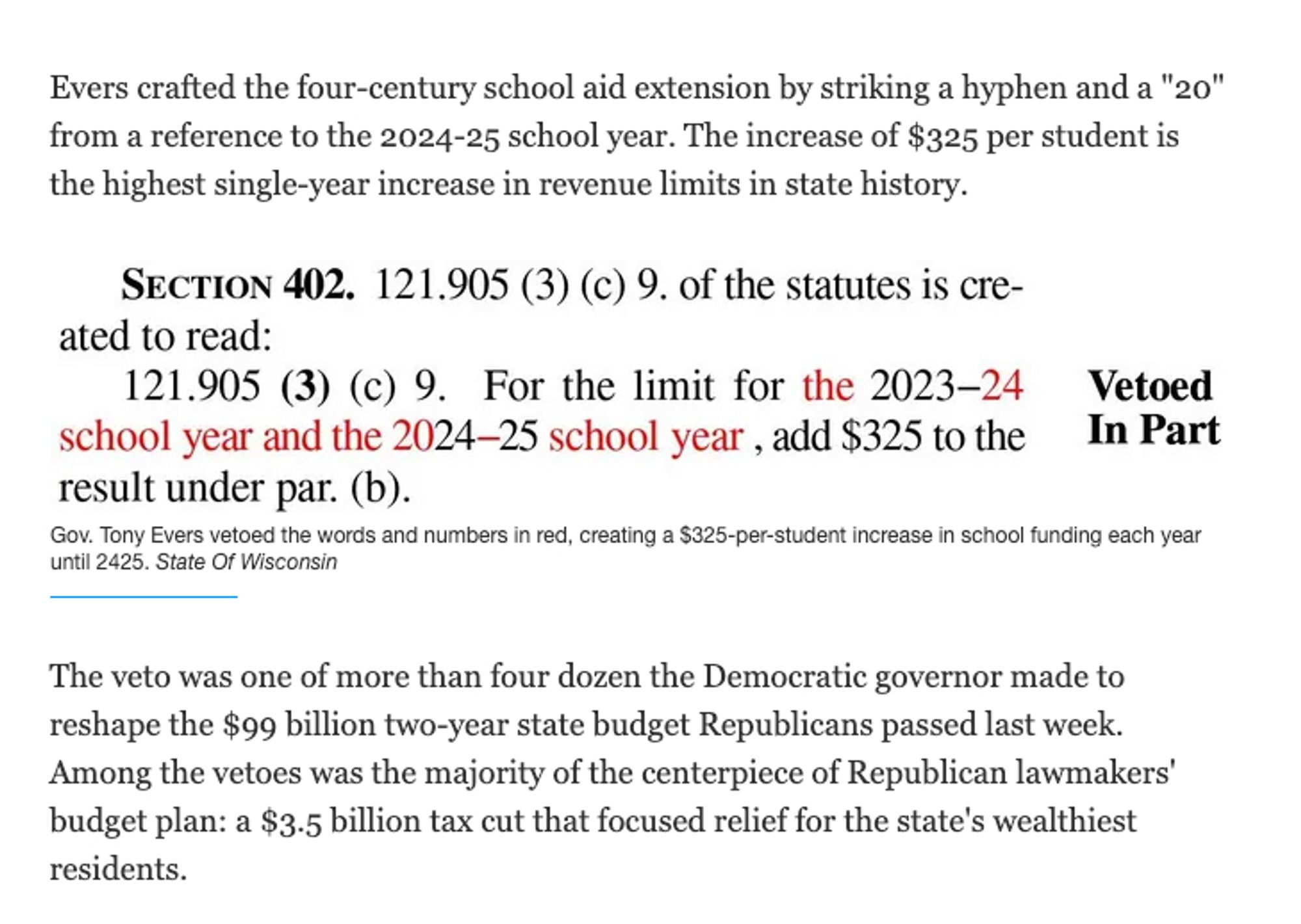 Evers crafted the four-century school aid extension by striking a hyphen and a "20" from a reference to the 2024-25 school year. The increase of $325 per student is the highest single-year increase in revenue limits in state history.

Gov. Tony Evers vetoed the words and numbers in red, creating a $325-per-student increase in school funding each year until 2425.
The veto was one of more than four dozen the Democratic governor made to reshape the $99 billion two-year state budget Republicans passed last week. Among the vetoes was the majority of the centerpiece of Republican lawmakers' budget plan: a $3.5 billion tax cut that focused relief for the state's wealthiest residents.