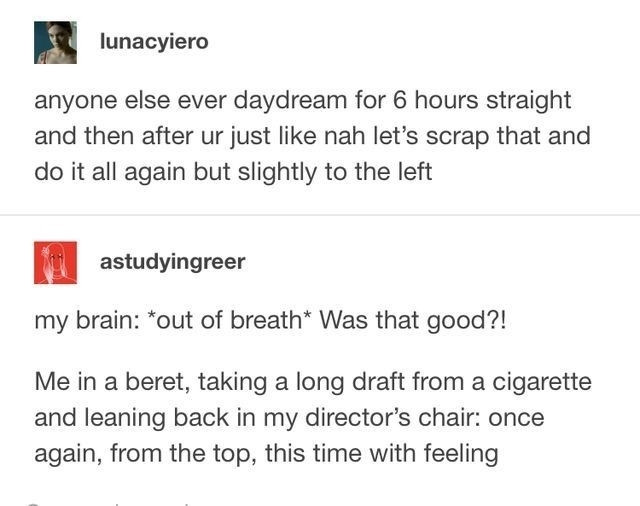 Screenshot of a Tumblr post
User lunacyiero
anyone else ever daydream for 6 hours straight and then after ur just like nah let's scrap that and do it all again but slightly to the left 
User astudyingreer
my brain:*out of breath* Was that good?!

Me in a beret, taking a long draft from a cigarette and leaning back in my director's chair: once again, from the top, this time with feeling